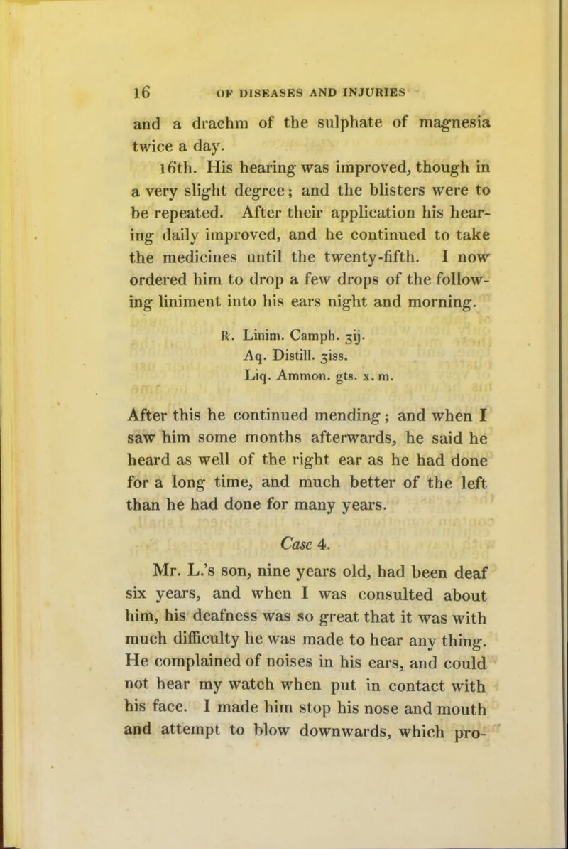 and a drachm of the sulphate of magnesia twice a day. l6th. His hearing was improved, though in a very slight degree; and the blisters were to be repeated. After their application his hear- ing daily improved, and he continued to take the medicines until the twenty-fifth. I now ordered him to drop a few drops of the follow- ing liniment into his ears night and morning. R. Linim. Camph. ^ij. Aq. Distill, 5'iss. Liq. Ammon. gts. x. m. After this he continued mending; and when I saw him some months afterwards, he said he heard as well of the right ear as he had done for a long time, and much better of the left than he had done for many years. Case 4. Mr. L.'s son, nine years old, had been deaf six years, and when I was consulted about him, his deafness was so great that it was with much difficulty he was made to hear any thing. He complained of noises in his ears, and could not hear my watch when put in contact with his face. I made him stop his nose and mouth and attempt to blow downwards, which pro-