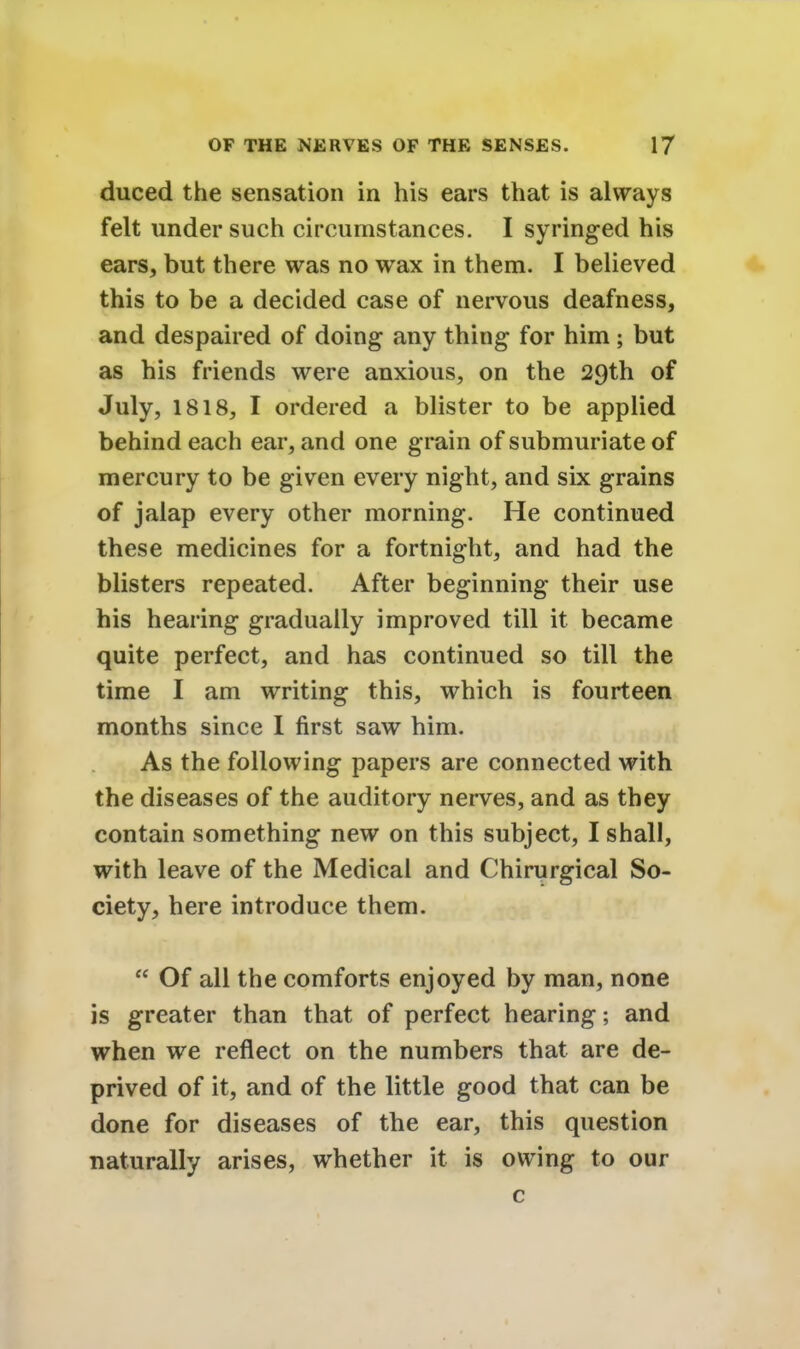 duced the sensation in his ears that is always felt under such circumstances. I syringed his ears, but there was no wax in them. I believed this to be a decided case of nervous deafness, and despaired of doing any thing for him; but as his friends were anxious, on the 29th of July, 1818, I ordered a blister to be applied behind each ear, and one grain of submuriate of mercury to be given every night, and six grains of jalap every other morning. He continued these medicines for a fortnight, and had the blisters repeated. After beginning their use his hearing gradually improved till it became quite perfect, and has continued so till the time I am writing this, which is fourteen months since I first saw him. As the following papers are connected with the diseases of the auditory nerves, and as they contain something new on this subject, I shall, with leave of the Medical and Chirurgical So- ciety, here introduce them.  Of all the comforts enjoyed by man, none is greater than that of perfect hearing; and when we reflect on the numbers that are de- prived of it, and of the little good that can be done for diseases of the ear, this question naturally arises, whether it is owing to our