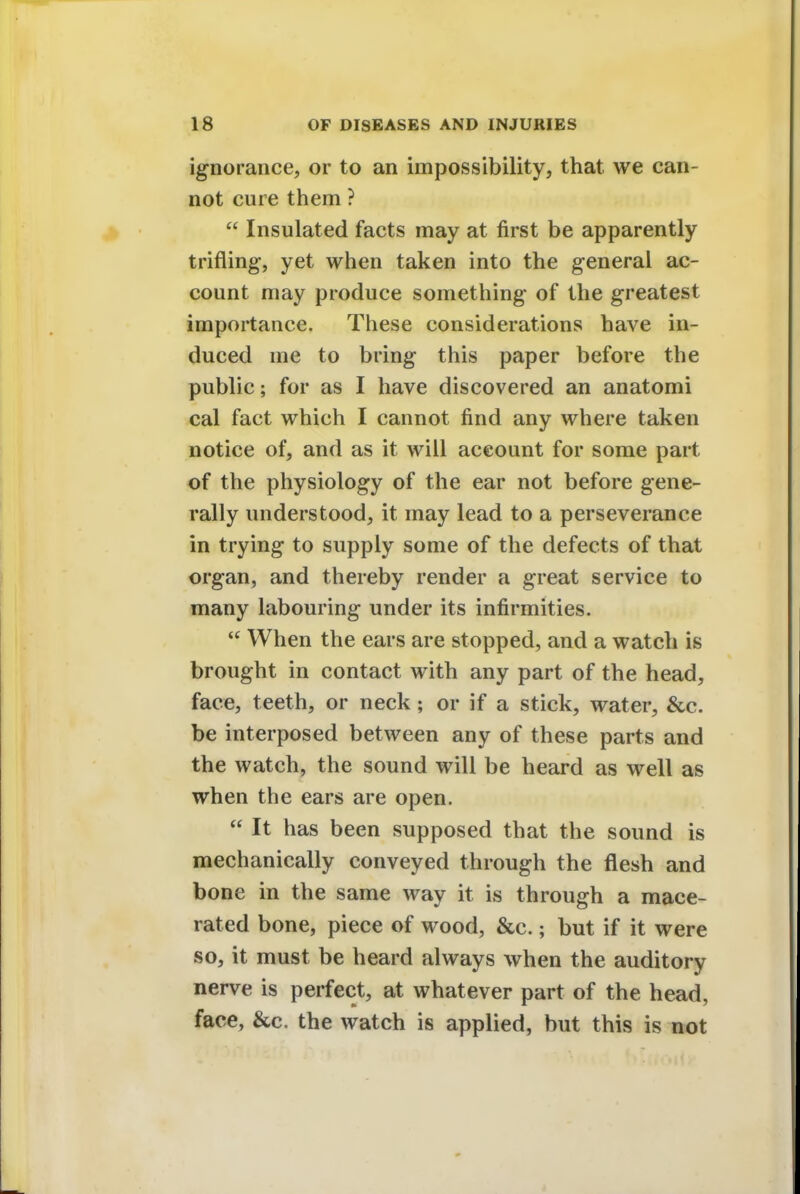 ignorance, or to an impossibility, that we can- not cure them ?  Insulated facts may at first be apparently trifling, yet when taken into the general ac- count may produce something of the greatest importance. These considerations have in- duced me to bring this paper before the public; for as I have discovered an anatomi cal fact which I cannot find any where taken notice of, and as it will account for some part of the physiology of the ear not before gene- rally understood, it may lead to a perseverance in trying to supply some of the defects of that organ, and thereby render a great service to many labouring under its infirmities.  When the ears are stopped, and a watch is brought in contact with any part of the head, face, teeth, or neck; or if a stick, water, &c. be interposed between any of these parts and the watch, the sound will be heard as well as when the ears are open.  It has been supposed that the sound is mechanically conveyed through the flesh and bone in the same way it is through a mace- rated bone, piece of wood, &c.; but if it were so, it must be heard always when the auditory nerve is perfect, at whatever part of the head, face, &c. the watch is applied, but this is not