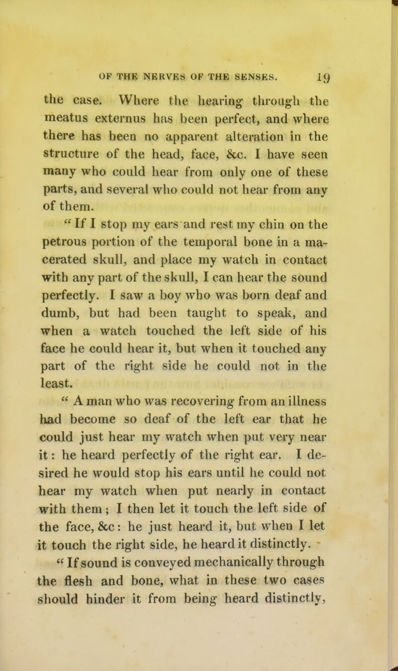 the case. Where the heating through the meatus externus has been perfect, and where there has been no apparent alteration in the structure of the head, face, &c. I have seen many who could hear from only one of these parts, and several who could not hear from any of them.  If I stop my ears and rest my chin on the petrous portion of the temporal bone in a ma- cerated skull, and place my watch in contact with any part of the skull, I can hear the sound perfectly. I saw a boy who was born deaf and dumb, but had been taught to speak, and when a watch touched the left side of his face he could hear it, but when it touched anv part of the right side he could not in the least.  A man who was recovering from an illness had become so deaf of the left ear that he could just hear my watch when put very near it: he heard perfectly of the right ear. I de- sired he would stop his ears until he could not hear my watch when put nearly in contact with them; I then let it touch the left side of the face, &c: he just heard it, but when I let it touch the right side, he heard it distinctly.  If sound is conveyed mechanically through the flesh and bone, what in these two cases should hinder it from being heard distinctly,