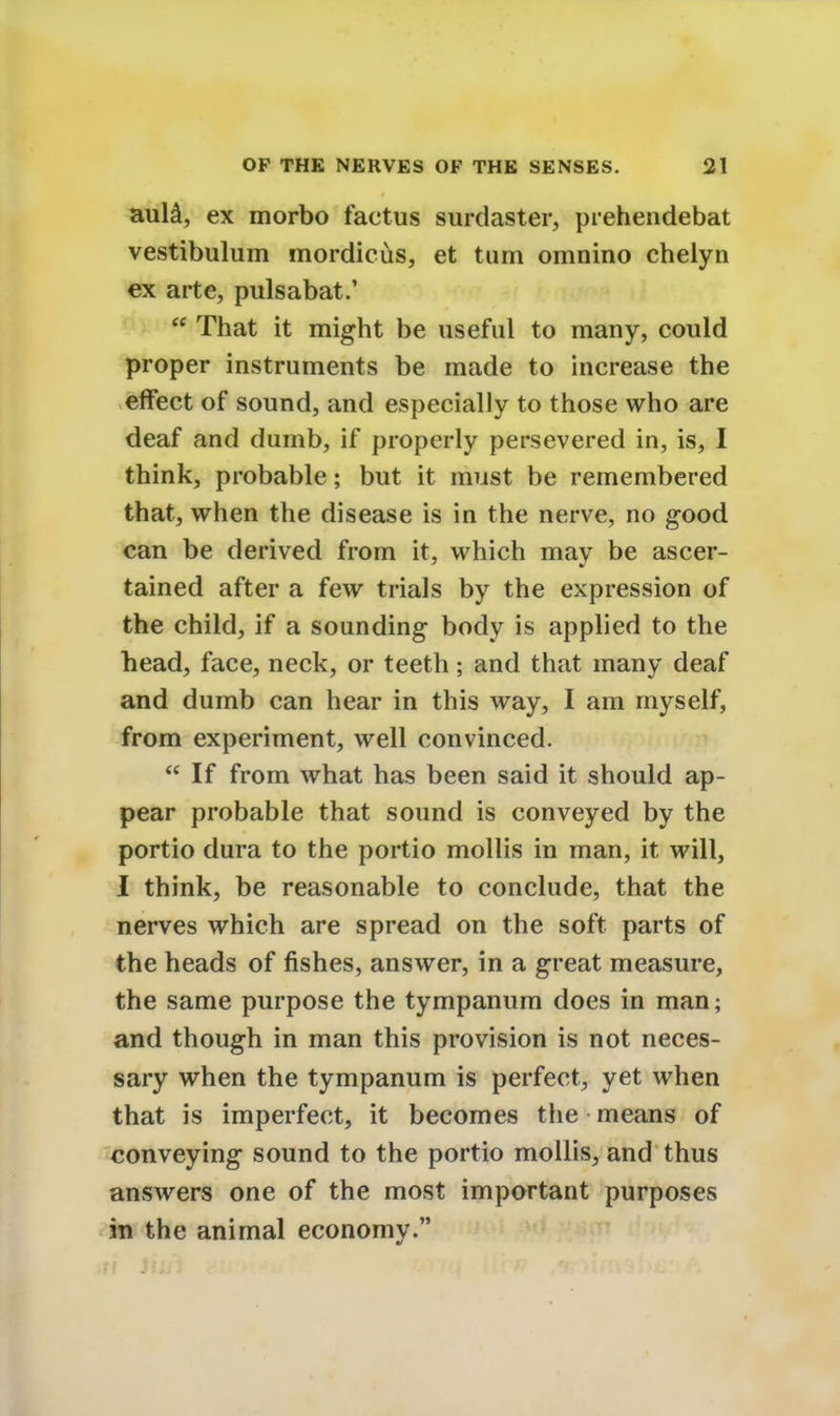 aula, ex morbo factus surdaster, prehendebat vestibulum mordicus, et turn omnino chelyn ex arte, pulsabat.'  That it might be useful to many, could proper instruments be made to increase the effect of sound, and especially to those who are deaf and dumb, if properly persevered in, is, I think, probable; but it must be remembered that, when the disease is in the nerve, no good can be derived from it, which may be ascer- tained after a few trials by the expression of the child, if a sounding body is applied to the head, face, neck, or teeth; and that many deaf and dumb can hear in this way, I am myself, from experiment, well convinced.  If from what has been said it should ap- pear probable that sound is conveyed by the portio dura to the portio mollis in man, it will, I think, be reasonable to conclude, that the nerves which are spread on the soft parts of the heads of fishes, answer, in a great measure, the same purpose the tympanum does in man; and though in man this provision is not neces- sary when the tympanum is perfect, yet when that is imperfect, it becomes the means of conveying sound to the portio mollis, and thus answers one of the most important purposes in the animal economy.