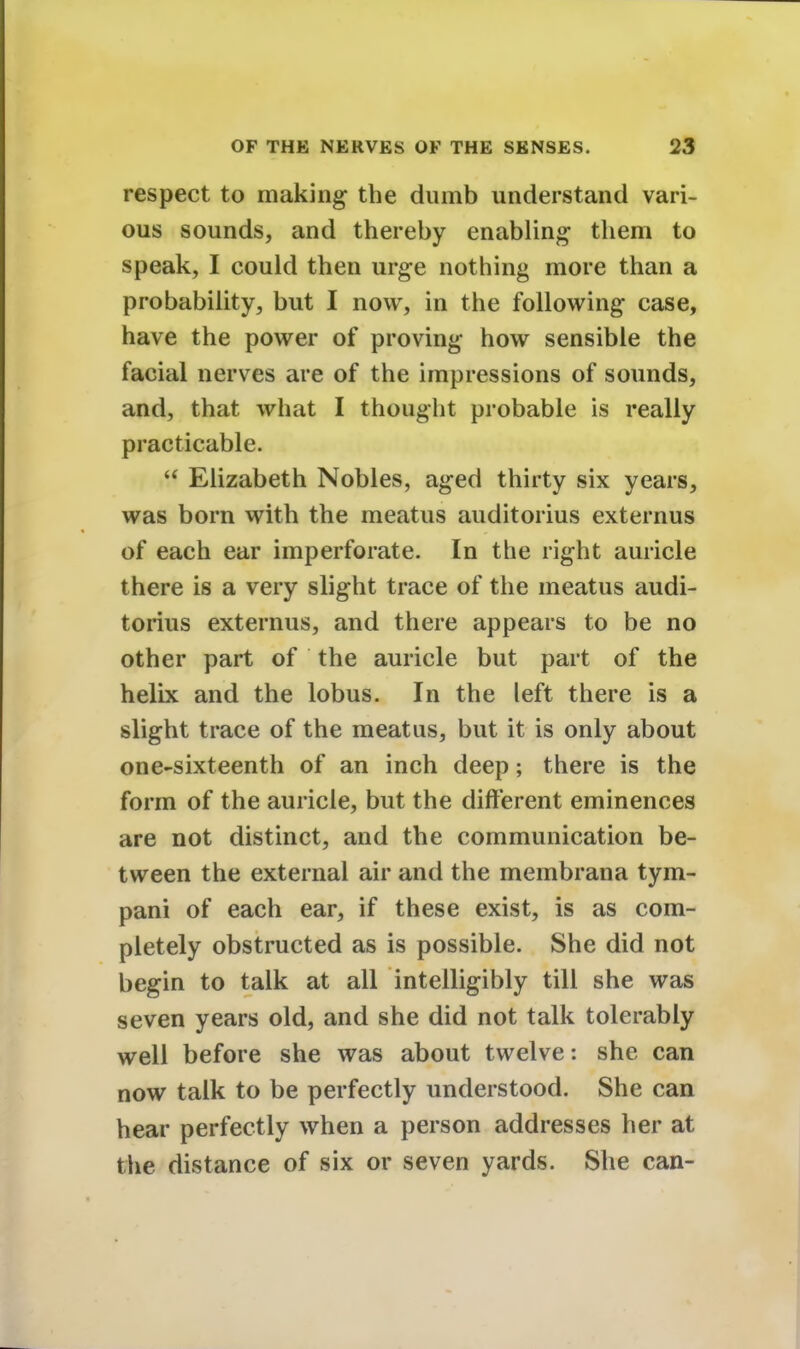 respect to making the dumb understand vari- ous sounds, and thereby enabling- them to speak, I could then urge nothing more than a probability, but I now, in the following case, have the power of proving how sensible the facial nerves are of the impressions of sounds, and, that what I thought probable is really practicable.  Elizabeth Nobles, aged thirty six years, was born with the meatus auditorius externus of each ear imperforate. In the right auricle there is a very slight trace of the meatus audi- torius externus, and there appears to be no other part of the auricle but part of the helix and the lobus. In the left there is a slight trace of the meatus, but it is only about one-sixteenth of an inch deep; there is the form of the auricle, but the different eminences are not distinct, and the communication be- tween the external air and the membrana tym- pani of each ear, if these exist, is as com- pletely obstructed as is possible. She did not begin to talk at all intelligibly till she was seven years old, and she did not talk tolerably well before she was about twelve: she can now talk to be perfectly understood. She can hear perfectly when a person addresses her at the distance of six or seven yards. She can-