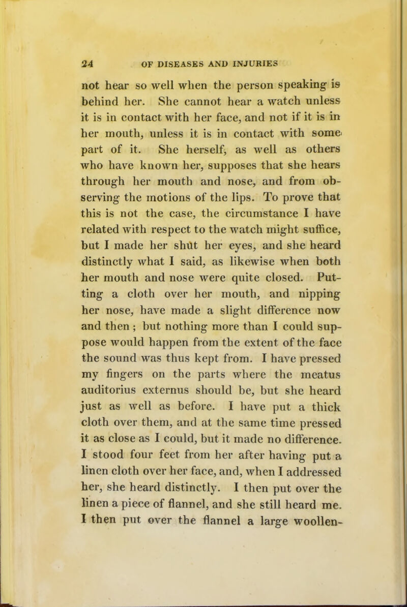 not hear so well when the person speaking is behind her. She cannot hear a watch unless it is in contact with her face, and not if it is in her mouth, unless it is in contact with some- part of it. She herself, as well as others who have known her, supposes that she hears through her mouth and nose, and from ob- serving the motions of the lips. To prove that this is not the case, the circumstance I have related with respect to the watch might suffice, but I made her shut her eyes, and she heard distinctly what I said, as likewise when both her mouth and nose were quite closed. Put- ting a cloth over her mouth, and nipping her nose, have made a slight difference now and then ; but nothing more than I could sup- pose would happen from the extent of the face the sound was thus kept from. I have pressed my fingers on the parts where the meatus auditorius externus should be, but she heard just as well as before. I have put a thick cloth over them, and at the same time pressed it as close as I could, but it made no difference. I stood four feet from her after having put a linen cloth over her face, and, when I addressed her, she heard distinctly. I then put over the linen a piece of flannel, and she still heard me. I then put over the flannel a large woollen-