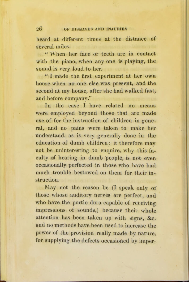 heard at different times at the distance of several miles.  When her face or teeth are in contact with the piano, when any one is playing, the sound is very loud to her.  I made the first experiment at her own house when no one else was present, and the second at my house, after she had walked fast, and before company. In the case I have related no means were employed beyond those that are made use of for the instruction of children in gene- ral, and no pains were taken to make her understand, as is very generally done in the education of dumb children: it therefore may not be uninteresting to enquire, why this fa- culty of hearing in dumb people, is not even occasionally perfected in those who have had much trouble bestowed on them for their in- struction. May not the reason be (I speak only of those whose auditory nerves are perfect, and who have the portio dura capable of receiving impressions of sounds,) because their whole attention has been taken up with signs, &c. and no methods have been used to increase the power of the provision really made by nature, for supplying the defects occasioned by imper-