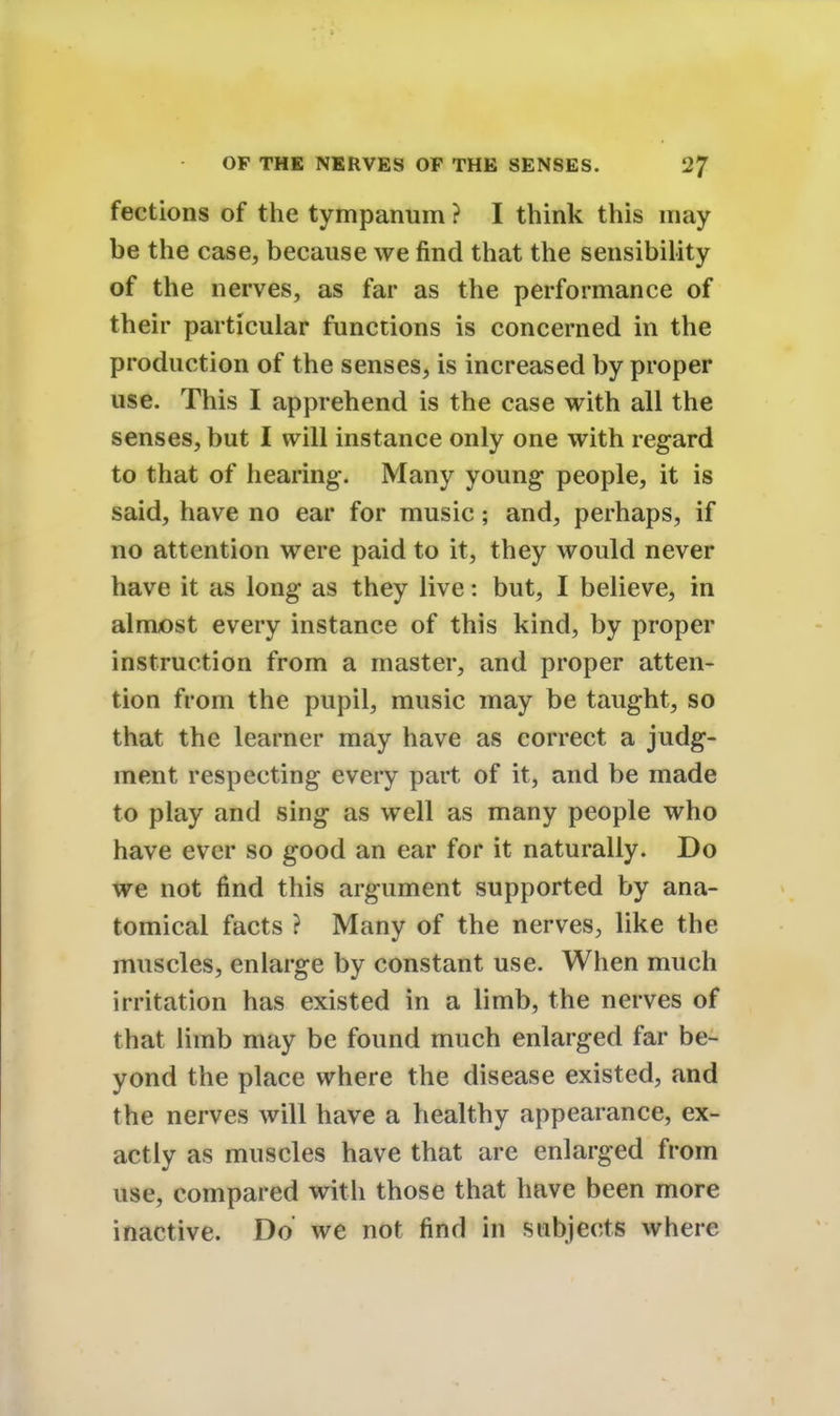 fections of the tympanum ? I think this may be the case, because we find that the sensibility of the nerves, as far as the performance of their particular functions is concerned in the production of the senses, is increased by proper use. This I apprehend is the case with all the senses, but I will instance only one with regard to that of hearing. Many young people, it is said, have no ear for music; and, perhaps, if no attention were paid to it, they would never have it as long as they live: but, I believe, in almost every instance of this kind, by proper instruction from a master, and proper atten- tion from the pupil, music may be taught, so that the learner may have as correct a judg- ment respecting every part of it, and be made to play and sing as well as many people who have ever so good an ear for it naturally. Do we not find this argument supported by ana- tomical facts ? Many of the nerves, like the muscles, enlarge by constant use. When much irritation has existed in a limb, the nerves of that limb may be found much enlarged far be- yond the place where the disease existed, and the nerves will have a healthy appearance, ex- actly as muscles have that are enlarged from use, compared with those that have been more inactive. Do we not find in subjects where