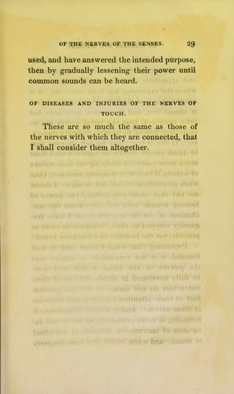 used, and have answered the intended purpose, then by gradually lessening their power until common sounds can be heard. OF DISEASES AND INJURIES OF THE NERVES OF TOUCH. These are so much the same as those of the nerves with which they are connected, that I shall consider them altogether.