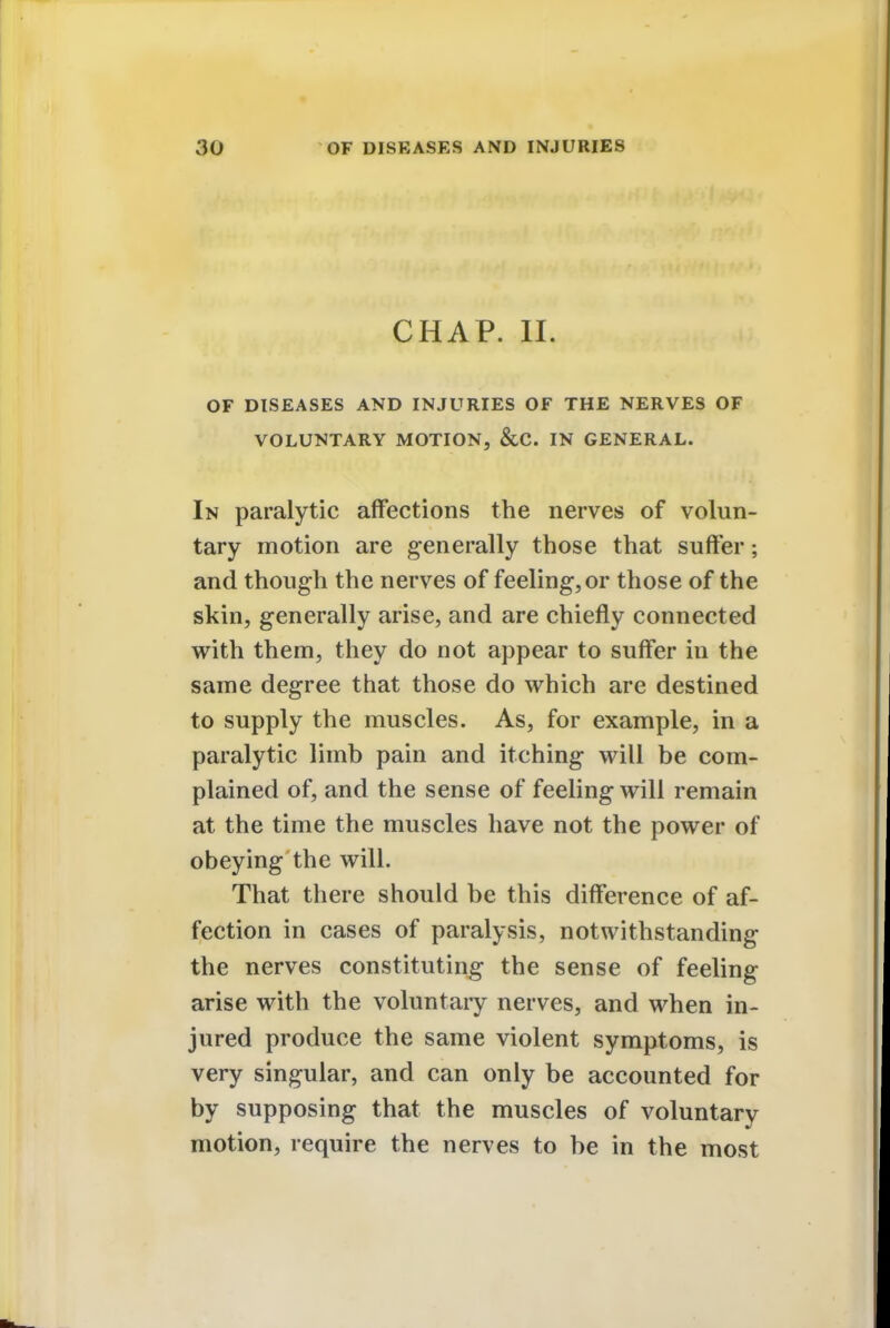 CHAP. II. OF DISEASES AND INJURIES OF THE NERVES OF VOLUNTARY MOTION, &C. IN GENERAL. In paralytic affections the nerves of volun- tary motion are generally those that suffer; and though the nerves of feeling, or those of the skin, generally arise, and are chiefly connected with them, they do not appear to suffer in the same degree that those do which are destined to supply the muscles. As, for example, in a paralytic limb pain and itching will be com- plained of, and the sense of feeling will remain at the time the muscles have not the power of obeying the will. That there should be this difference of af- fection in cases of paralysis, notwithstanding the nerves constituting the sense of feeling arise with the voluntary nerves, and when in- jured produce the same violent symptoms, is very singular, and can only be accounted for by supposing that the muscles of voluntary motion, require the nerves to be in the most