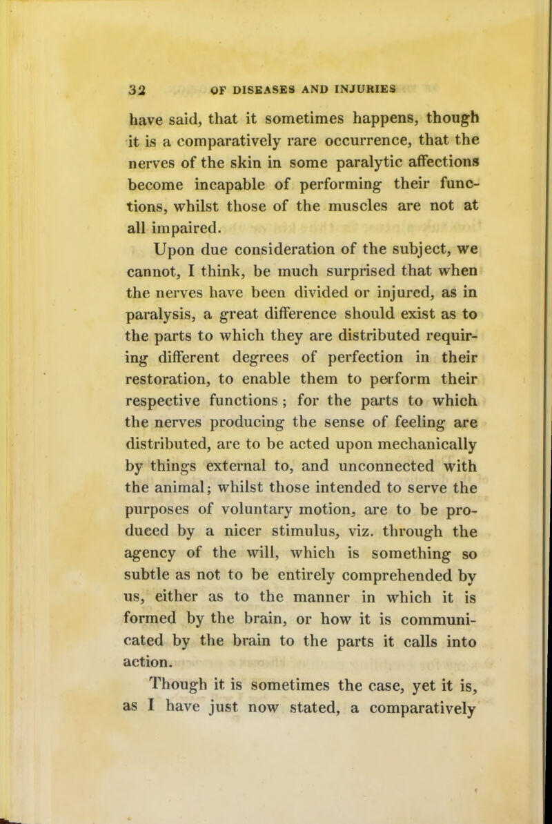 have said, that it sometimes happens, though it is a comparatively rare occurrence, that the nerves of the skin in some paralytic affections become incapable of performing their func- tions, whilst those of the muscles are not at all impaired. Upon due consideration of the subject, we cannot, I think, be much surprised that when the nerves have been divided or injured, as in paralysis, a great difference should exist as to the parts to which they are distributed requir- ing different degrees of perfection in their restoration, to enable them to perform their respective functions ; for the parts to which the nerves producing the sense of feeling are distributed, are to be acted upon mechanically by things external to, and unconnected with the animal; whilst those intended to serve the purposes of voluntary motion, are to be pro- duced by a nicer stimulus, viz. through the agency of the will, which is something so subtle as not to be entirely comprehended by us, either as to the manner in which it is formed by the brain, or how it is communi- cated by the brain to the parts it calls into action. Though it is sometimes the case, yet it is, as I have just now stated, a comparatively