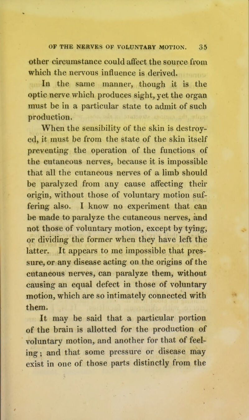 other circumstance could affect the source from which the nervous influence is derived. In the same manner, though it is the optic nerve which produces sight, yet the organ must be in a particular state to admit of such production. When the sensibility of the skin is destroy- ed, it must be from the state of the skin itself preventing the operation of the functions of the cutaneous nerves, because it is impossible that all the cutaneous nerves of a limb should be paralyzed from any cause affecting their origin, without those of voluntary motion suf- fering also. I know no experiment that can be made to paralyze the cutaneous nerves, and not those of voluntary motion, except by tying, or dividing the former when they have left the latter. It appears to me impossible that pres- sure, or any disease acting on the origins of the cutaneous nerves, can paralyze them, without causing an equal defect in those of voluntary motion, which are so intimately connected with them. It may be said that a particular portion of the brain is allotted for the production of voluntary motion, and another for that of feel- ing; and that some pressure or disease may exist in one of those parts distinctly from the