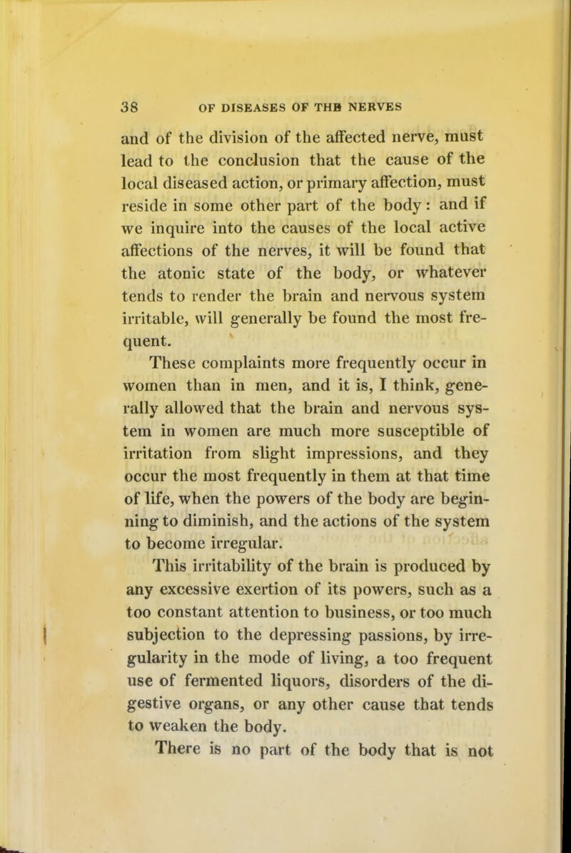 and of the division of the affected nerve, must lead to the conclusion that the cause of the local diseased action, or primary affection, must reside in some other part of the body: and if we inquire into the causes of the local active affections of the nerves, it will be found that the atonic state of the body, or whatever tends to render the brain and nervous system irritable, will generally be found the most fre- quent. These complaints more frequently occur in women than in men, and it is, I think, gene- rally allowed that the brain and nervous sys- tem in women are much more susceptible of irritation from slight impressions, and they occur the most frequently in them at that time of life, when the powers of the body are begin- ning to diminish, and the actions of the system to become irregular. This irritability of the brain is produced by any excessive exertion of its powers, such as a too constant attention to business, or too much subjection to the depressing passions, by irre- gularity in the mode of living, a too frequent use of fermented liquors, disorders of the di- gestive organs, or any other cause that tends to weaken the body. There is no part of the body that is not