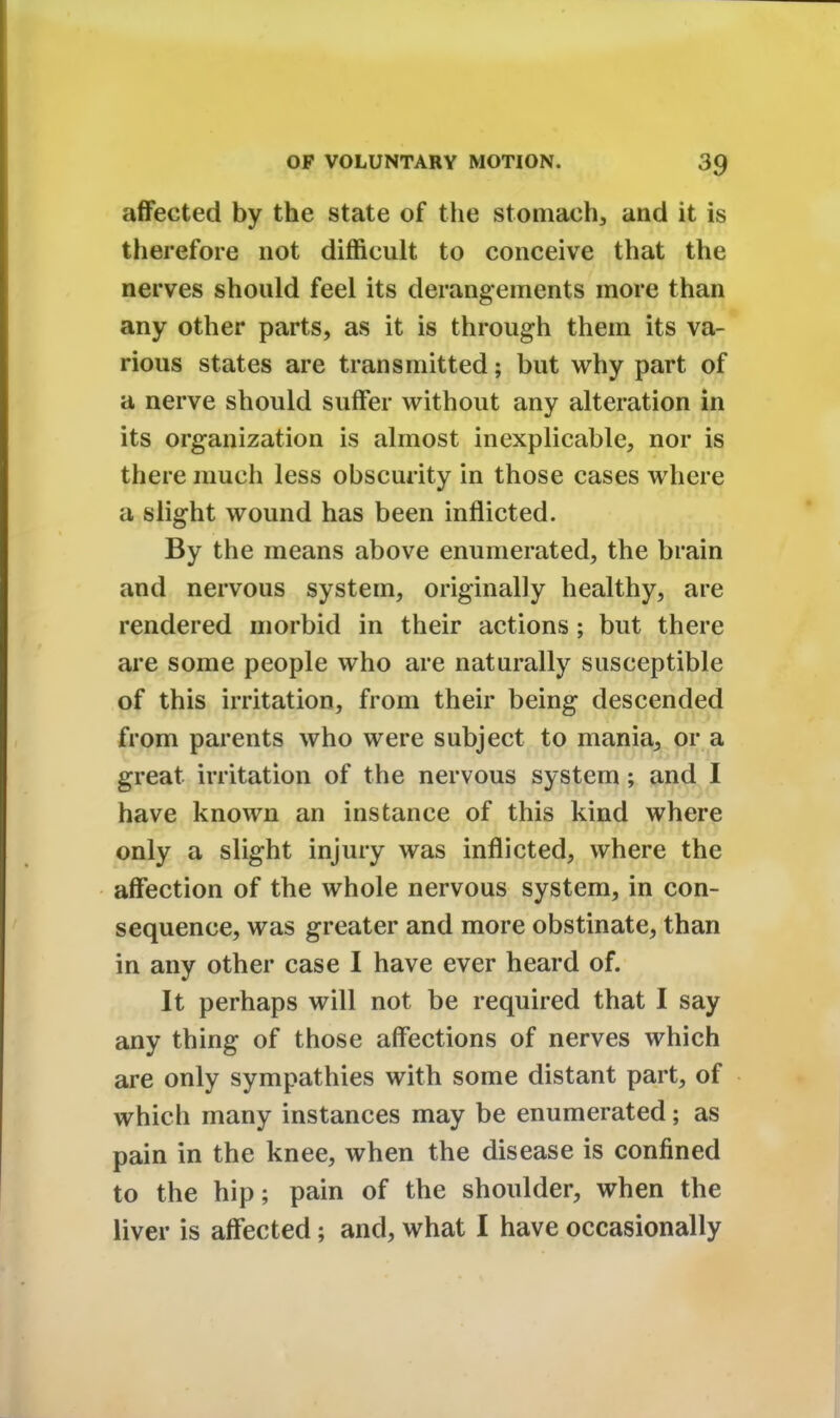 affected by the state of the stomach, and it is therefore not difficult to conceive that the nerves should feel its derangements more than any other parts, as it is through them its va- rious states are transmitted; but why part of a nerve should suffer without any alteration in its organization is almost inexplicable, nor is there much less obscurity in those cases where a slight wound has been inflicted. By the means above enumerated, the brain and nervous system, originally healthy, are rendered morbid in their actions ; but there are some people who are naturally susceptible of this irritation, from their being descended from parents who were subject to mania, or a great irritation of the nervous system; and I have known an instance of this kind where only a slight injury was inflicted, where the affection of the whole nervous system, in con- sequence, was greater and more obstinate, than in any other case I have ever heard of. It perhaps will not be required that I say any thing of those affections of nerves which are only sympathies with some distant part, of which many instances may be enumerated; as pain in the knee, when the disease is confined to the hip; pain of the shoulder, when the liver is affected; and, what I have occasionally