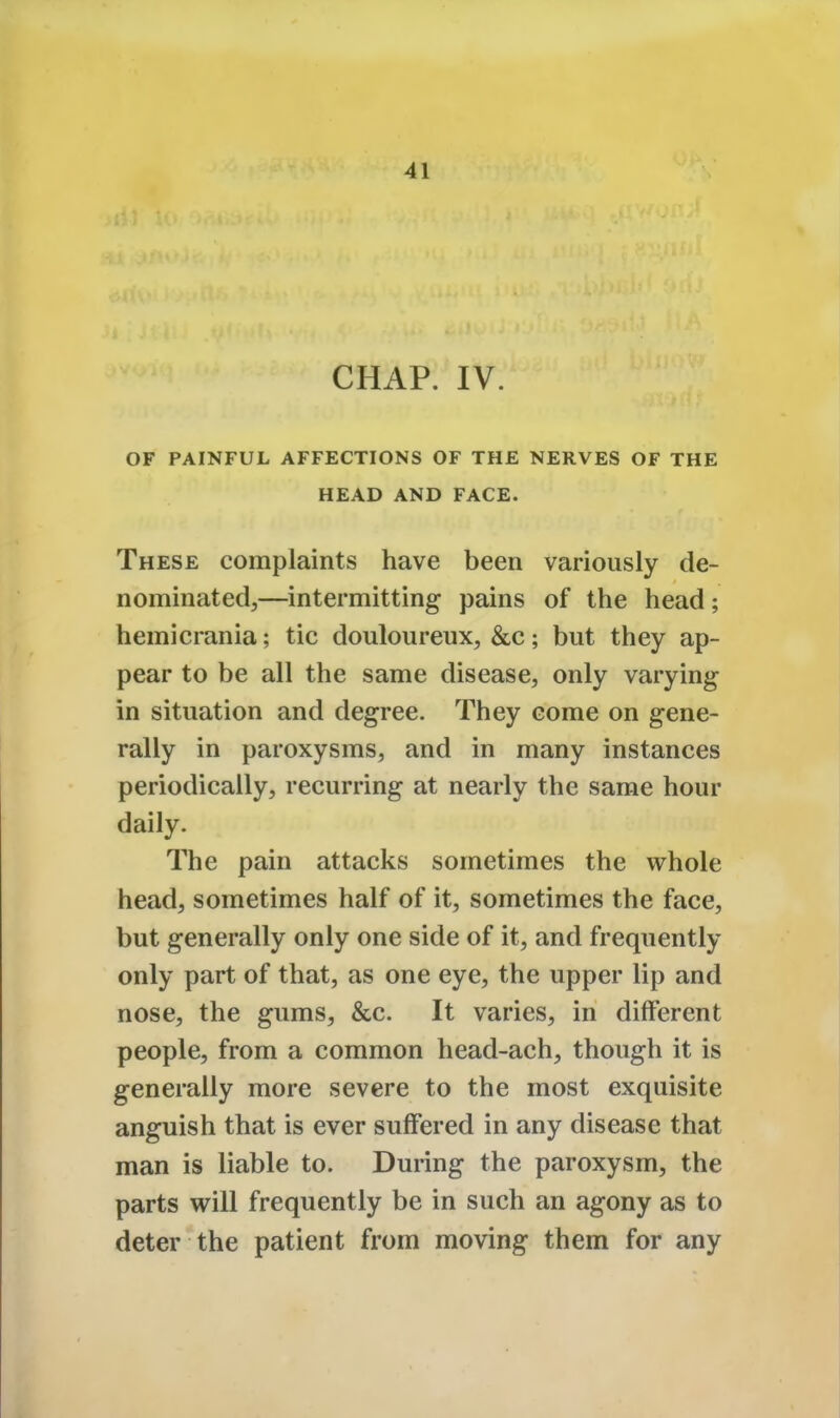 CHAP. IV. OF PAINFUL AFFECTIONS OF THE NERVES OF THE HEAD AND FACE. These complaints have been variously de- nominated,—intermitting pains of the head; hemicrania; tic douloureux, &c ; but they ap- pear to be all the same disease, only varying in situation and degree. They come on gene- rally in paroxysms, and in many instances periodically, recurring at nearly the same hour daily. The pain attacks sometimes the whole head, sometimes half of it, sometimes the face, but generally only one side of it, and frequently only part of that, as one eye, the upper lip and nose, the gums, &c. It varies, in different people, from a common head-ach, though it is generally more severe to the most exquisite anguish that is ever suffered in any disease that man is liable to. During the paroxysm, the parts will frequently be in such an agony as to deter the patient from moving them for any