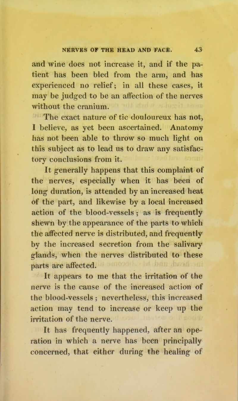 and wine does not increase it, and if the pa- tient has been bled from the arm, and has experienced no relief; in all these cases, it may be judged to be an affection of the nerves without the cranium. The exact nature of tic douloureux has not, I believe, as yet been ascertained. Anatomy has not been able to throw so much light on this subject as to lead us to draw any satisfac- tory conclusions from it. It generally happens that this complaint of the nerves, especially when it has been of long duration, is attended by an increased heat of the part, and likewise by a local increased action of the blood-vessels ; as is frequently shewn by the appearance of the parts to which the affected nerve is distributed, and frequently by the increased secretion from the salivary glands, when the nerves distributed to these parts are affected. It appears to me that the irritation of the nerve is the cause of the increased action of the blood-vessels ; nevertheless, this increased action may tend to increase or keep up the irritation of the nerve. It has frequently happened, after an ope- ration in which a nerve has been principally concerned, that either during the healing of