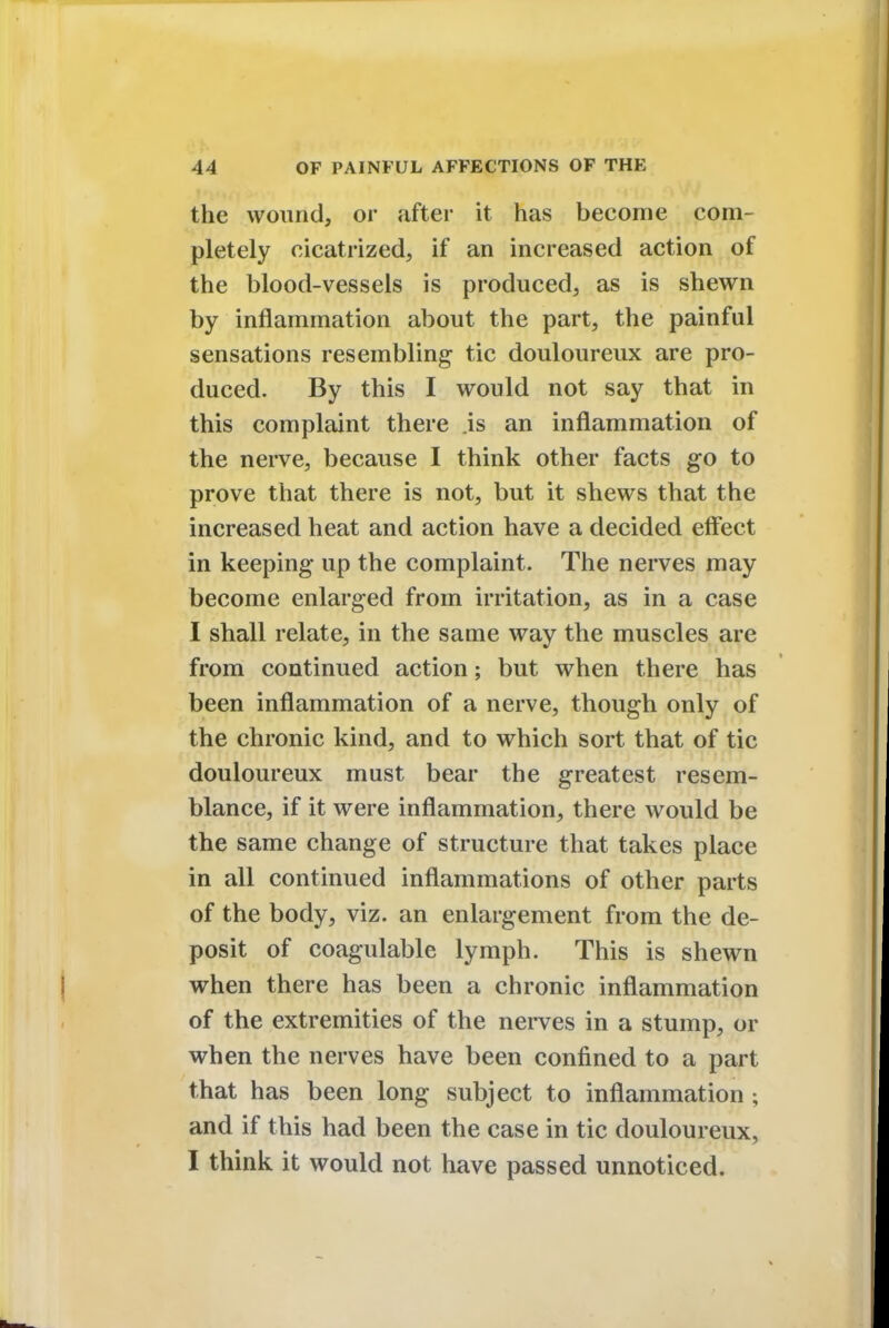 the wound, or after it has become com- pletely cicatrized, if an increased action of the blood-vessels is produced, as is shewn by inflammation about the part, the painful sensations resembling tic douloureux are pro- duced. By this I would not say that in this complaint there is an inflammation of the nerve, because I think other facts go to prove that there is not, but it shews that the increased heat and action have a decided effect in keeping up the complaint. The nerves may become enlarged from irritation, as in a case I shall relate, in the same way the muscles are from continued action; but when there has been inflammation of a nerve, though only of the chronic kind, and to which sort that of tic douloureux must bear the greatest resem- blance, if it were inflammation, there would be the same change of structure that takes place in all continued inflammations of other parts of the body, viz. an enlargement from the de- posit of coagulable lymph. This is shewn when there has been a chronic inflammation of the extremities of the nerves in a stump, or when the nerves have been confined to a part that has been long subject to inflammation; and if this had been the case in tic douloureux, I think it would not have passed unnoticed.