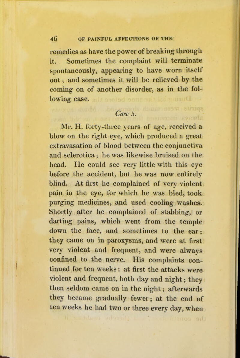 remedies as have the power of breaking through it. Sometimes the complaint will terminate spontaneously, appearing to have worn itself out; and sometimes it will be relieved by the coming on of another disorder, as in the fol- lowing case. Case 5. Mr. H. forty-three years of age, received a blow on the right eye, which produced a great extravasation of blood between the conjunctiva and sclerotica; he was likewise bruised on the head. He could see very little with this eye before the accident, but he was now entirely blind. At first he complained of very violent pain in the eye, for which he was bled, took purging medicines, and used cooling washes. Shortly after he complained of stabbing, or darting pains, which went from the temple down the face, and sometimes to the ear; they came on in paroxysms, and were at first very violent and frequent, and were always confined to the nerve. His complaints con- tinued for ten weeks: at first the attacks were violent and frequent, both day and night; they then seldom came on in the night; afterwards they became gradually fewer; at the end of ten weeks he had two or three every day, when