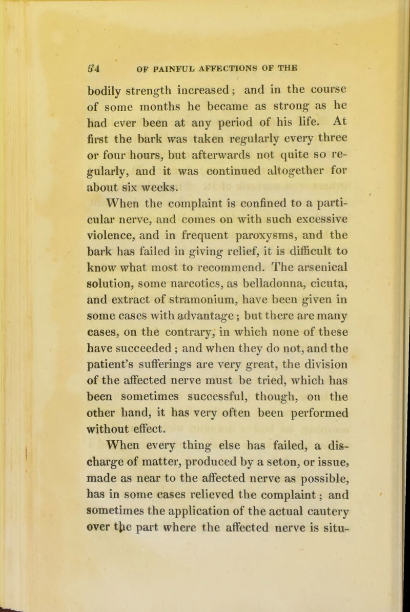 bodily strength increased; and in the course of some months he became as strong as he had ever been at any period of his life. At first the bark was taken regularly every three or four hours, but afterwards not quite so re- gularly, and it was continued altogether for about six weeks. When the complaint is confined to a parti- cular nerve, and comes on with such excessive violence, and in frequent paroxysms, and the bark has failed in giving relief, it is difficult to know what most to recommend. The arsenical solution, some narcotics, as belladonna, cicuta, and extract of stramonium, have been given in some cases with advantage; but there are many cases, on the contrary, in which none of these have succeeded ; and when they do not, and the patient's sufferings are very great, the division of the affected nerve must be tried, which has been sometimes successful, though, on the other hand, it has very often been performed without effect. When every thing else has failed, a dis- charge of matter, produced by a seton, or issue, made as near to the affected nerve as possible, has in some cases relieved the complaint; and sometimes the application of the actual cautery over tfce part where the affected nerve is situ-