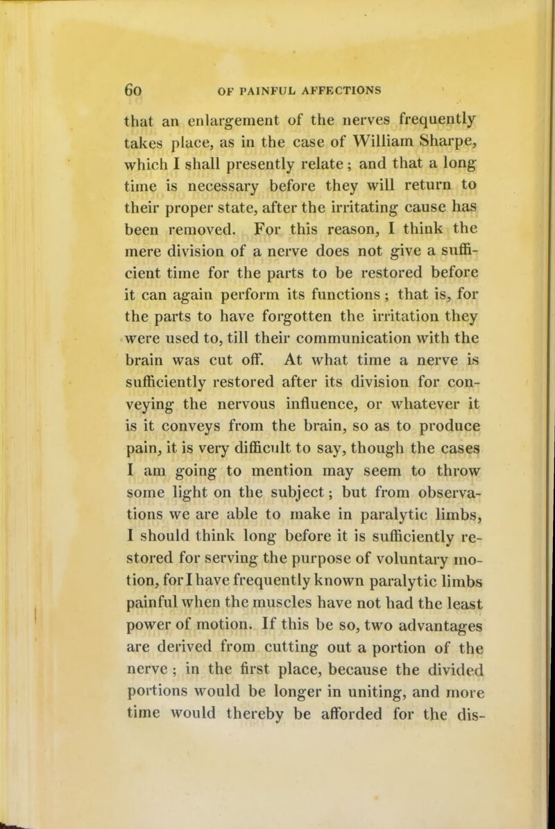 that an enlargement of the nerves frequently takes place, as in the case of William Sharpe, which I shall presently relate; and that a long time is necessary before they will return to their proper state, after the irritating cause has been removed. For this reason, I think the mere division of a nerve does not give a suffi- cient time for the parts to be restored before it can again perform its functions; that is, for the parts to have forgotten the irritation they were used to, till their communication with the brain was cut off. At what time a nerve is sufficiently restored after its division for con- veying the nervous influence, or whatever it is it conveys from the brain, so as to produce pain, it is very difficult to say, though the cases I am going to mention may seem to throw some light on the subject; but from observa- tions we are able to make in paralytic limbs, I should think long before it is sufficiently re- stored for serving the purpose of voluntary mo- tion, for I have frequently known paralytic limbs painful when the muscles have not had the least power of motion. If this be so, two advantages are derived from cutting out a portion of the nerve ; in the first place, because the divided portions would be longer in uniting, and more time would thereby be afforded for the dis-