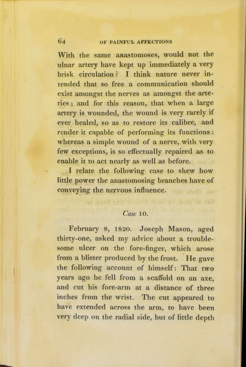 With the same anastomoses, would not the ulnar artery have kept up immediately a very brisk circulation ? I think nature never in- tended that so free a communication should exist amongst the nerves as amongst the arte- ries ; and for this reason, that when a large artery is wounded, the wound is very rarely if ever healed, so as to restore its calibre, and render it capable of performing its functions: whereas a simple wound of a nerve, with very few exceptions, is so effectually repaired as to enable it to act nearly as well as before. I relate the following case to shew how little power the anastomosing branches have of conveying the nervous influence. Case 10. February 8, 1820. Joseph Mason, aged thirty-one, asked my advice about a trouble- some ulcer on the fore-finger, which arose from a blister produced by the frost. He gave the following account of himself: That two years ago he fell from a scaffold on an axe, and cut his fore-arm at a distance of three inches from the wrist. The cut appeared to have extended across the arm, to have been very deep on the radial side, but of little depth
