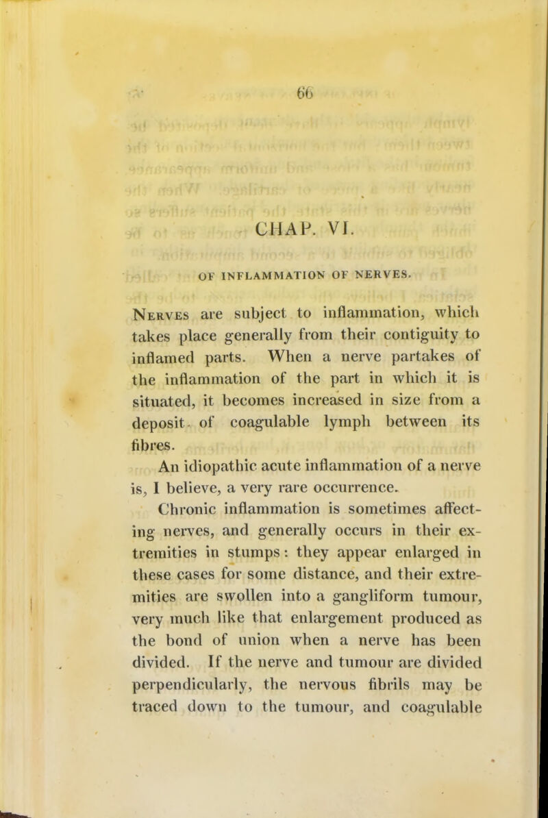 chap. vr. OF INFLAMMATION OF NERVES. Nerves are subject to inflammation, which takes place generally from their contiguity to inflamed parts. When a nerve partakes of the inflammation of the part in which it is situated, it becomes increased in size from a deposit of coagulable lymph between its fibres. An idiopathic acute inflammation of a nerve is, I believe, a very rare occurrence. Chronic inflammation is sometimes affect- ing nerves, and generally occurs in their ex- tremities in stumps: they appear enlarged in these cases for some distance, and their extre- mities are swollen into a gangliform tumour, very much like that enlargement produced as the bond of union when a nerve has been divided. If the nerve and tumour are divided perpendicularly, the nervous fibrils may be traced down to the tumour, and coagulable