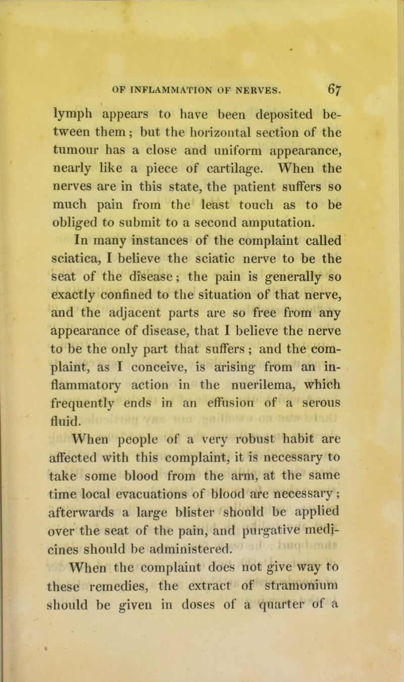 lymph appears to have been deposited be- tween them; but the horizontal section of the tumour has a close and uniform appearance, nearly like a piece of cartilage. When the nerves are in this state, the patient suffers so much pain from the least touch as to be obliged to submit to a second amputation. In many instances of the complaint called sciatica, I believe the sciatic nerve to be the seat of the disease; the pain is generally so exactly confined to the situation of that nerve, and the adjacent parts are so free from any appearance of disease, that I believe the nerve to be the only part that suffers; and the com- plaint, as I conceive, is arising from an in- flammatory action in the nuerilema, which frequently ends in an effusion of a serous When people of a very robust habit are affected with this complaint, it is necessary to take some blood from the arm, at the same time local evacuations of blood are necessary; afterwards a large blister should be applied over the seat of the pain, and purgative medi- cines should be administered. When the complaint does not give way to these remedies, the extract of stramonium should be given in doses of a quarter of a