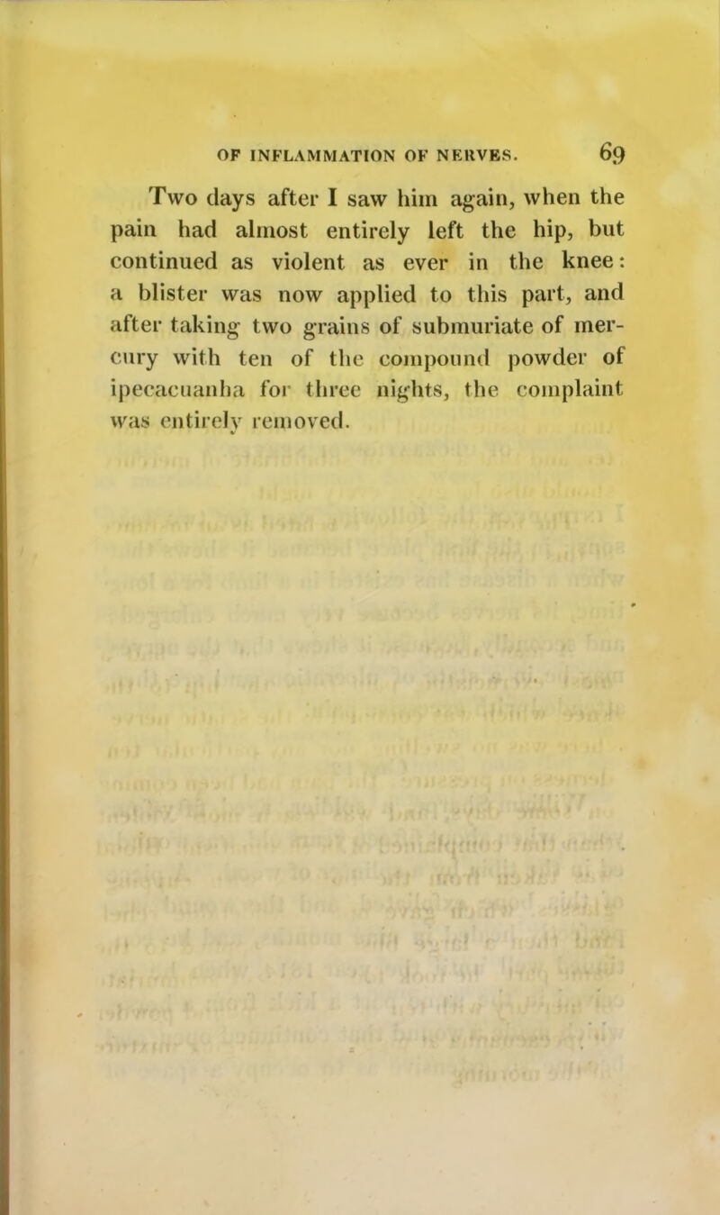 Two days after I saw him again, when the pain had almost entirely left the hip, but continued as violent as ever in the knee: a blister was now applied to this part, and after taking- two grains of submuriate of mer- cury with ten of the compound powder of ipecacuanha for three nights, the complaint was entirely removed.