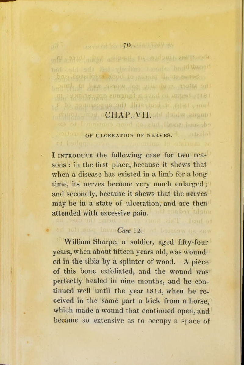 CHAP. VII. OF ULCERATION OF NERVES. I introduce the following case for two rea- sons : in the first place, because it shews that when a disease has existed in a limb for a long time, its nerves become very much enlarged; and secondly, because it shews that the nerves may be in a state of ulceration, and are then attended with excessive pain. Case 12. William Sharpe, a soldier, aged fifty-four years, when about fifteen years old, was wound- ed in the tibia by a splinter of wood. A piece of this bone exfoliated, and the wound was perfectly healed in nine months, and he con- tinued well until the year 1814, when he re- ceived in the same part a kick from a horse, which made a wound that continued open, and became so extensive as to occupy a space of