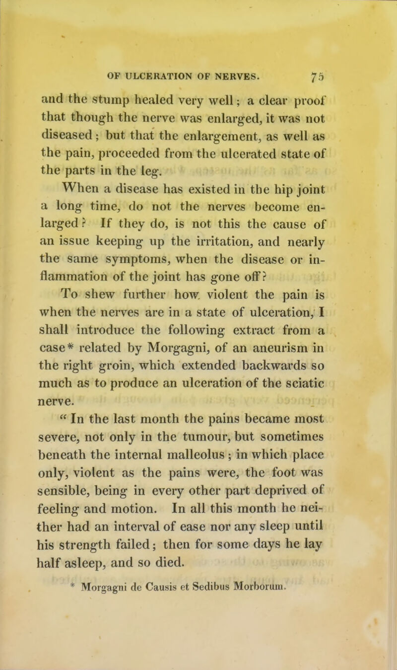 and the stump healed very well; a clear proof that though the nerve was enlarged, it was not diseased; but that the enlargement, as well as the pain, proceeded from the ulcerated state of the parts in the leg. When a disease has existed in the hip joint a long time, do not the nerves become en- larged ? If they do, is not this the cause of an issue keeping up the irritation, and nearly the same symptoms, when the disease or in- flammation of the joint has gone off? To shew further how violent the pain is when the nerves are in a state of ulceration, I shall introduce the following extract from a case* related by Morgagni, of an aneurism in the right groin, which extended backwards so much as to produce an ulceration of the sciatic nerve.  In the last month the pains became most severe, not only in the tumour, but sometimes beneath the internal malleolus ; in which place only, violent as the pains were, the foot was sensible, being in every other part deprived of feeling and motion. In all this month he nei- ther had an interval of ease nor any sleep until his strength failed; then for some days he lay half asleep, and so died. * Morgagni de Causis et Sedibus Morboruni.