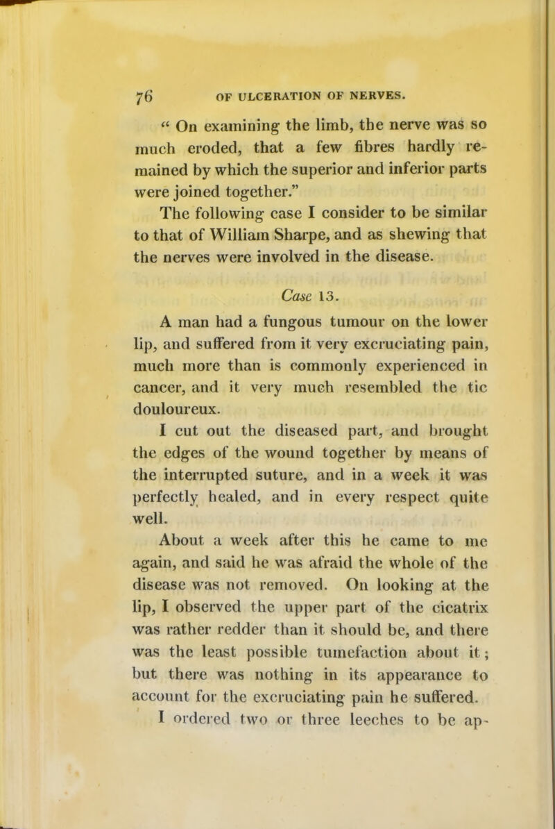  On examining the limb, the nerve was so much eroded, that a few fibres hardly re- mained by which the superior and inferior parts were joined together. The following case I consider to be similar to that of William Sharpe, and as shewing that the nerves were involved in the disease. Case 13. A man had a fungous tumour on the lower lip, and suffered from it very excruciating pain, much more than is commonly experienced in cancer, and it very much resembled the tic douloureux. I cut out the diseased part, and brought the edges of the wound together by means of the interrupted suture, and in a week it was perfectly healed, and in every respect quite well. About a week after this he came to me again, and said he was afraid the whole of the disease was not removed. On looking at the lip, I observed the upper part of the cicatrix was rather redder than it should be, and there was the least possible tumefaction about it; but there was nothing in its appearance to account for the excruciating pain he suffered. I ordered two or three leeches to be ap-