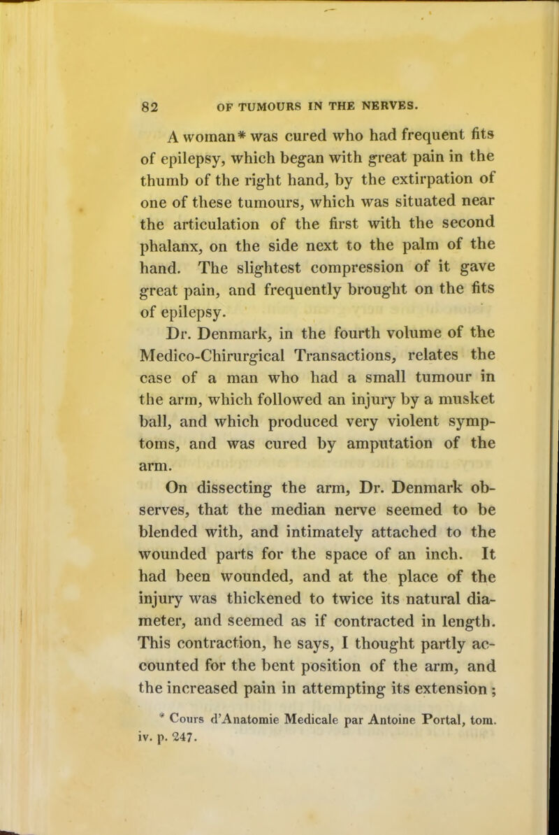 A woman* was cured who had frequent fits of epilepsy, which began with great pain in the thumb of the right hand, by the extirpation of one of these tumours, which was situated near the articulation of the first with the second phalanx, on the side next to the palm of the hand. The slightest compression of it gave great pain, and frequently brought on the fits of epilepsy. Dr. Denmark, in the fourth volume of the Medico-Chirurgical Transactions, relates the case of a man who had a small tumour in the arm, which followed an injury by a musket ball, and which produced very violent symp- toms, and was cured by amputation of the arm. On dissecting the arm, Dr. Denmark ob- serves, that the median nerve seemed to be blended with, and intimately attached to the wounded parts for the space of an inch. It had been wounded, and at the place of the injury was thickened to twice its natural dia- meter, and seemed as if contracted in length. This contraction, he says, I thought partly ac- counted for the bent position of the arm, and the increased pain in attempting its extension ; ¥ Cours d'Anatomie Medicale par Antoine Portal, torn, iv. p. 247.