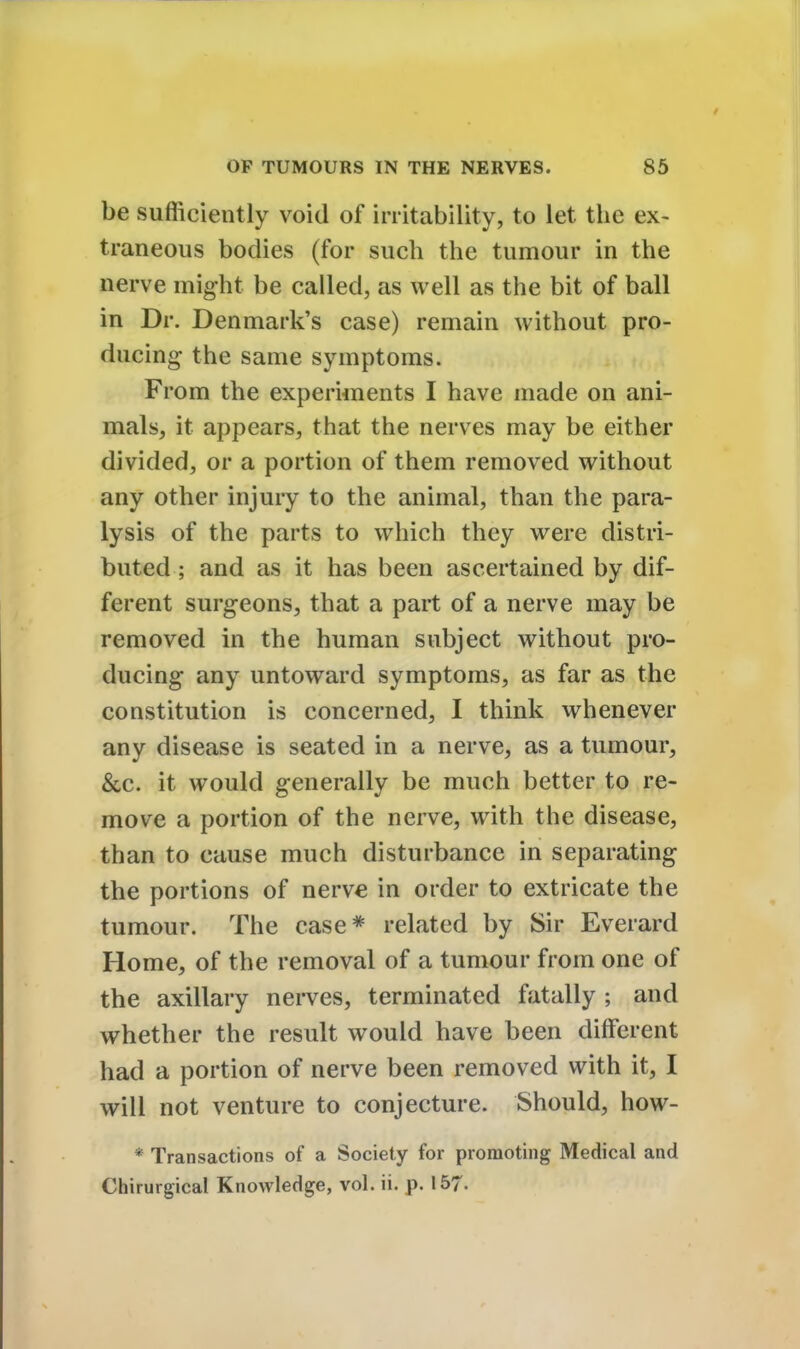 be sufficiently void of irritability, to let the ex- traneous bodies (for such the tumour in the nerve might be called, as well as the bit of ball in Dr. Denmark's case) remain without pro- ducing the same symptoms. From the experiments I have made on ani- mals, it appears, that the nerves may be either divided, or a portion of them removed without any other injury to the animal, than the para- lysis of the parts to which they were distri- buted ; and as it has been ascertained by dif- ferent surgeons, that a part of a nerve may be removed in the human subject without pro- ducing any untoward symptoms, as far as the constitution is concerned, I think whenever any disease is seated in a nerve, as a tumour, &c. it would generally be much better to re- move a portion of the nerve, with the disease, than to cause much disturbance in separating the portions of nerve in order to extricate the tumour. The case* related by Sir Everard Home, of the removal of a tumour from one of the axillary nerves, terminated fatally ; and whether the result would have been different had a portion of nerve been removed with it, I will not venture to conjecture. Should, how- * Transactions of a Society for promoting Medical and Chirurgical Knowledge, vol. ii. p. 157-