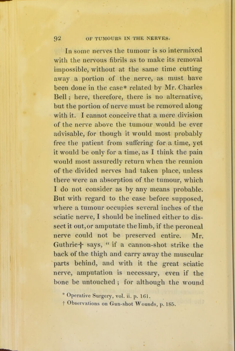 In some nerves the tumour is so intermixed with the nervous fibrils as to make its removal impossible, without at the same time cutting away a portion of the nerve, as must have been done in the case* related by Mr. Charles Bell; here, therefore, there is no alternative, but the portion of nerve must be removed along with it. I cannot conceive that a mere division of the nerve above the tumour would be ever advisable, for though it would most probably free the patient from suffering for a time, yet it would be only for a time, as I think the pain would most assuredly return when the reunion of the divided nerves had taken place, unless there were an absorption of the tumour, which I do not consider as by any means probable. But with regard to the case before supposed, where a tumour occupies several inches of the sciatic nerve, I should be inclined either to dis- sect it out, or amputate the limb, if the peroneal nerve could not be preserved entire. Mr. Guthrie-}- says,  if a cannon-shot strike the back of the thigh and carry away the muscular parts behind, and with it the great sciatic nerve, amputation is necessary, even if the bone be untouched ; for although the wound * Operative Surgery, vol. ii. p. 161. f Observations on Gun-shot Wounds, p. 185.