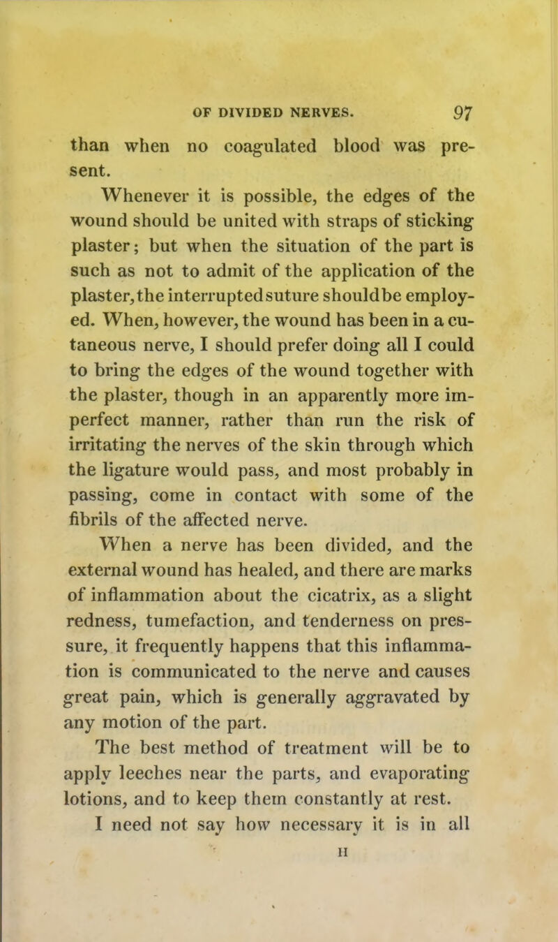 than when no coagulated blood was pre- sent. Whenever it is possible, the edges of the wound should be united with straps of sticking plaster; but when the situation of the part is such as not to admit of the application of the plaster, the interrupted suture shouldbe employ- ed. When, however, the wound has been in a cu- taneous nerve, I should prefer doing all I could to bring the edges of the wound together with the plaster, though in an apparently more im- perfect manner, rather than run the risk of irritating the nerves of the skin through which the ligature would pass, and most probably in passing, come in contact with some of the fibrils of the affected nerve. When a nerve has been divided, and the external wound has healed, and there are marks of inflammation about the cicatrix, as a slight redness, tumefaction, and tenderness on pres- sure, it frequently happens that this inflamma- tion is communicated to the nerve and causes great pain, which is generally aggravated by any motion of the part. The best method of treatment will be to apply leeches near the parts, and evaporating lotions, and to keep them constantly at rest. I need not say how necessary it is in all li