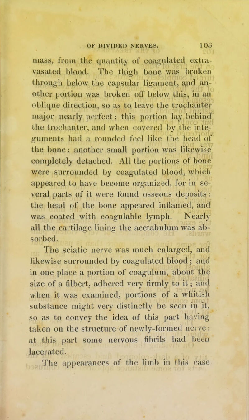 mass, from the quantity of coagulated extra- vasatcd blood. The thigh bone was broken through below the capsular ligament, ^nq an other portion was broken oft below this, in an oblique direction, so as to leave the trochanter major nearly perfect; this portion lay behind the trochanter, and when covered bv the inte- guments held a rounded feel like the head ol the bone: another small portion was likewise completely detached. All the portions of bone were surrounded by coagulated blood, which appeared to have become organized, for in se- veral parts of it were found osseous deposits: the head of the bone appeared inflamed, and was coated with coagulable lymph. Nearly all the cartilage lining the acetabulum was ab- sorbed. The sciatic nerve was much enlarged, and likewise surrounded by coagulated blood ; and in one place a portion of coagulum, about the size of a filbert, adhered very firmly to it; and when it was examined, portions of a whitish substance might very distinctly be seen in it, so as to convey the idea of this part having taken on the structure of newly-formed nerve : at this part some nervous fibrils had been lacerated. The appearances of the limb in this case