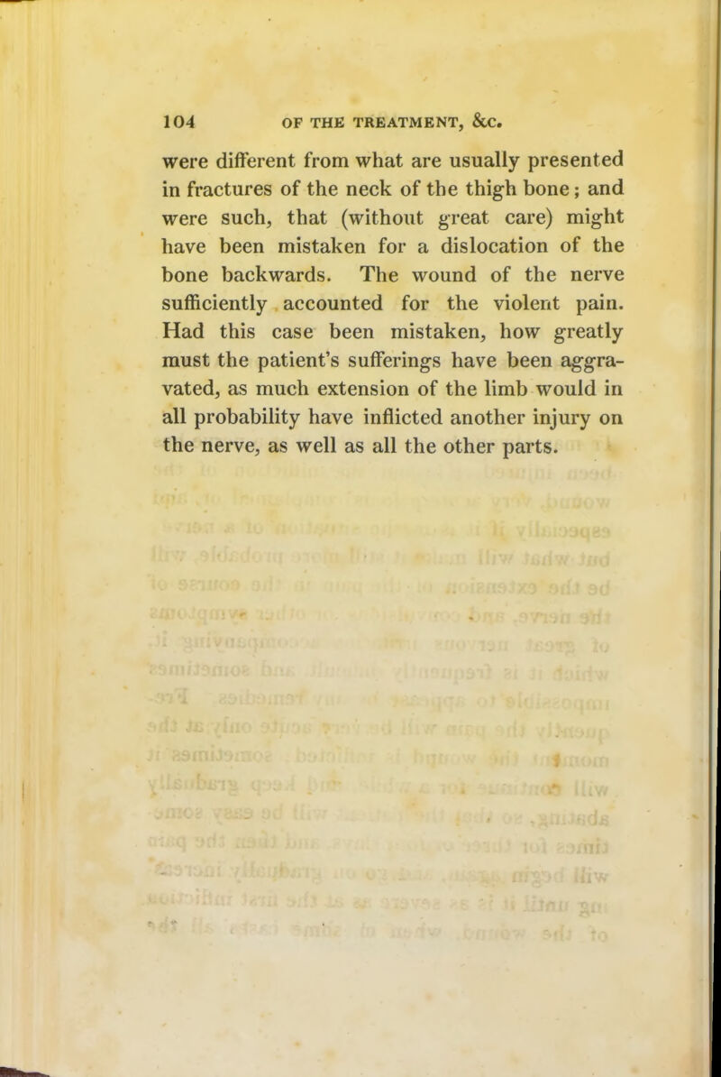 were different from what are usually presented in fractures of the neck of the thigh bone; and were such, that (without great care) might have been mistaken for a dislocation of the bone backwards. The wound of the nerve sufficiently accounted for the violent pain. Had this case been mistaken, how greatly must the patient's sufferings have been aggra- vated, as much extension of the limb would in all probability have inflicted another injury on the nerve, as well as all the other parts.