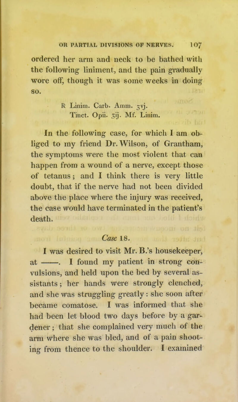 ordered her arm and neck to be bathed with the following liniment, and the pain gradually wore off, though it was some weeks in doing so. R Linim. Carb. Amm. ^vj. Tinct. Opii. sij. Mf. Linim. In the following case, for which I am ob- liged to my friend Dr. Wilson, of Grantham, the symptoms were the most violent that can happen from a wound of a nerve, except those of tetanus; and I think there is very little doubt, that if the nerve had not been divided above the place where the injury was received, the case would have terminated in the patient's death. Case 18. I was desired to visit Mr. B.'s housekeeper, at . I found my patient in strong con- vulsions, and held upon the bed by several as- sistants ; her hands were strongly clenched, and she was struggling greatly : she soon after became comatose. I was informed that she had been let blood two days before by a gar- dener ; that she complained very much of the arm where she was bled, and of a pain shoot- ing from thence to the shoulder. I examined