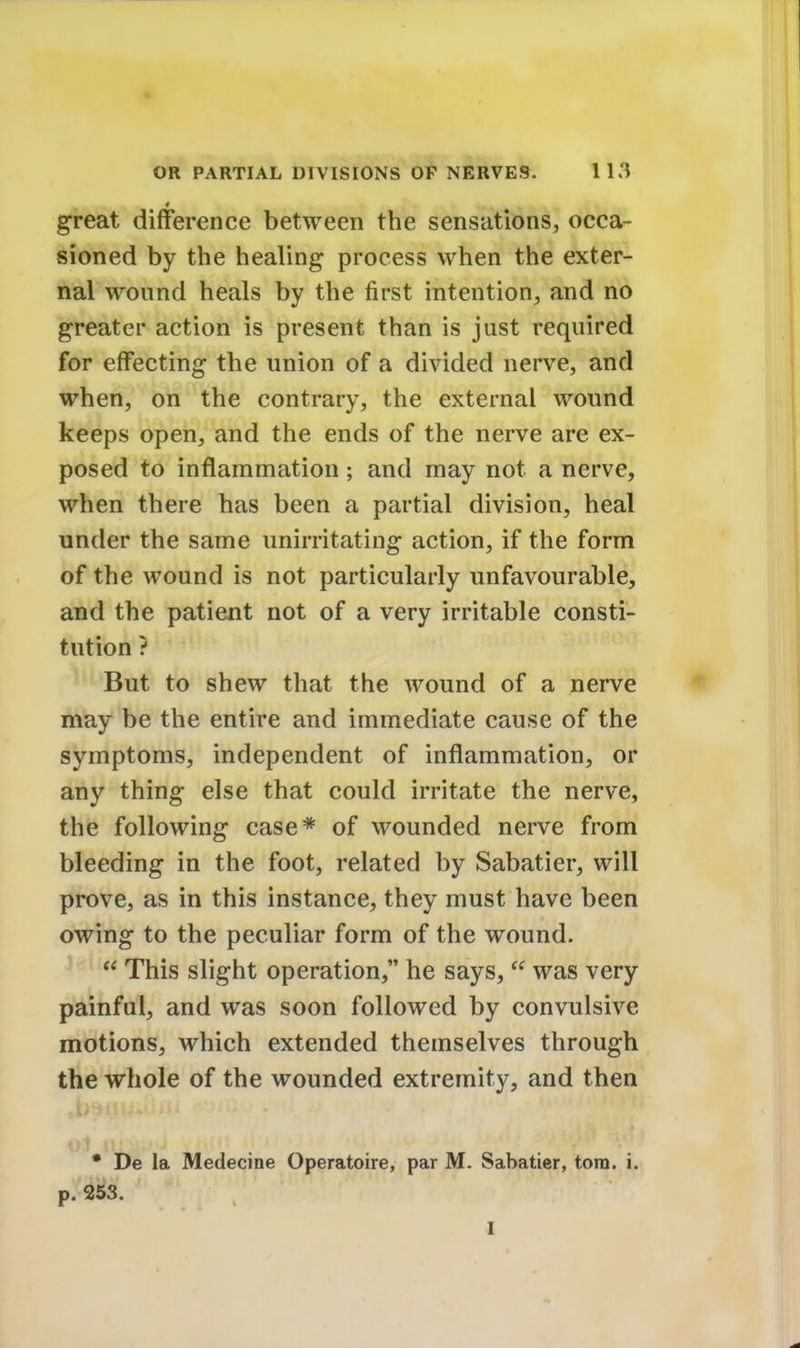 great difference between the sensations, occa- sioned by the healing process when the exter- nal wound heals by the first intention, and no greater action is present than is just required for effecting the union of a divided nerve, and when, on the contrary, the external wound keeps open, and the ends of the nerve are ex- posed to inflammation ; and may not a nerve, when there has been a partial division, heal under the same unirritating action, if the form of the wound is not particularly unfavourable, and the patient not of a very irritable consti- tution ? But to shew that the wound of a nerve may be the entire and immediate cause of the symptoms, independent of inflammation, or any thing else that could irritate the nerve, the following case* of wounded nerve from bleeding in the foot, related by Sabatier, will prove, as in this instance, they must have been owing to the peculiar form of the wound.  This slight operation, he says,  was very painful, and was soon followed by convulsive motions, which extended themselves through the whole of the wounded extremity, and then ol u * De la Medecine Operatoire, par M. Sabatier, torn. i. p. 253.