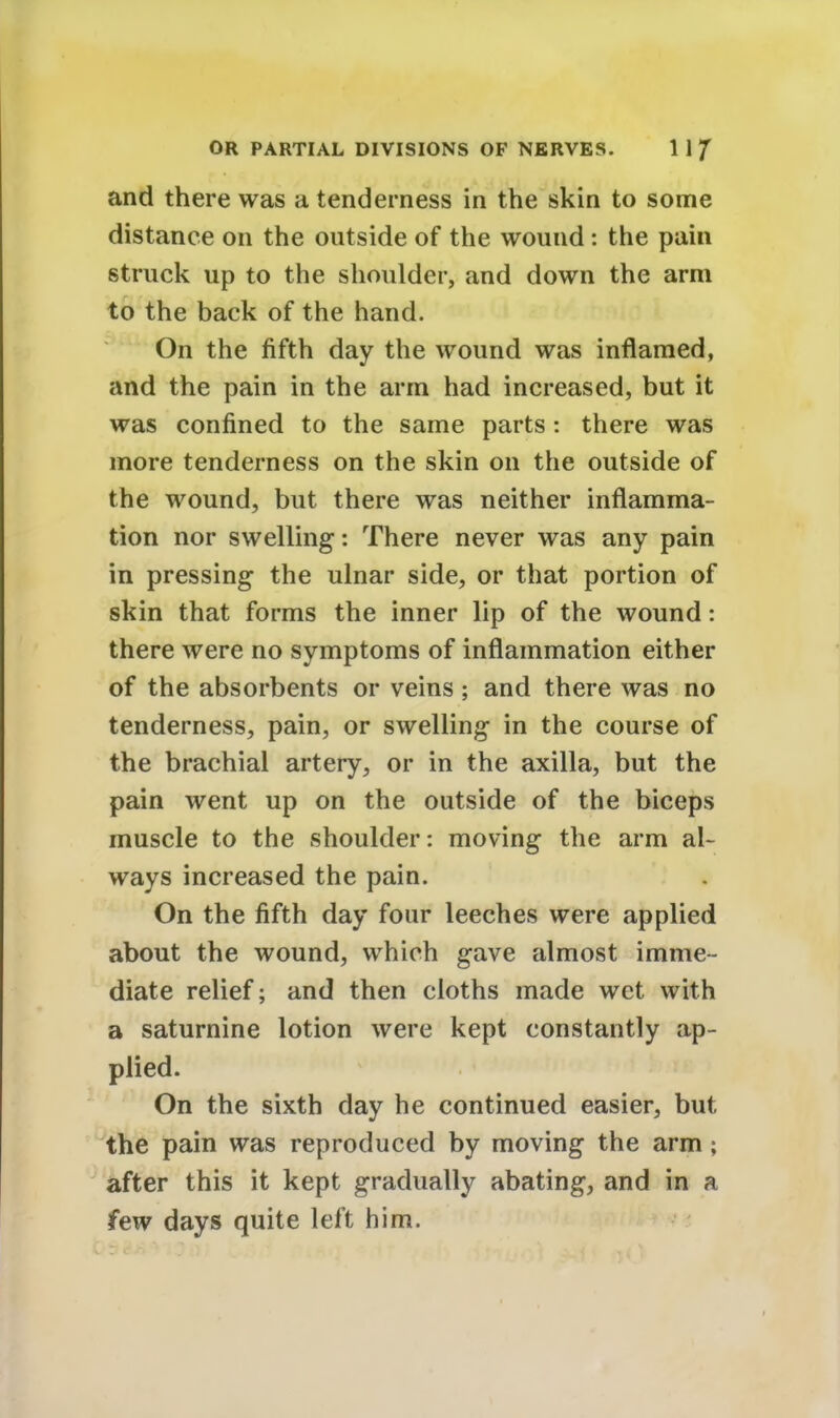 and there was a tenderness in the skin to some distance on the outside of the wound: the pain struck up to the shoulder, and down the arm to the back of the hand. On the fifth day the wound was inflamed, and the pain in the arm had increased, but it was confined to the same parts : there was more tenderness on the skin on the outside of the wound, but there was neither inflamma- tion nor swelling: There never was any pain in pressing the ulnar side, or that portion of skin that forms the inner lip of the wound: there were no symptoms of inflammation either of the absorbents or veins ; and there was no tenderness, pain, or swelling in the course of the brachial artery, or in the axilla, but the pain went up on the outside of the biceps muscle to the shoulder: moving the arm al- ways increased the pain. On the fifth day four leeches were applied about the wound, which gave almost imme- diate relief; and then cloths made wet with a saturnine lotion were kept constantly ap- plied. On the sixth day he continued easier, but the pain was reproduced by moving the arm ; after this it kept gradually abating, and in a few days quite left him.