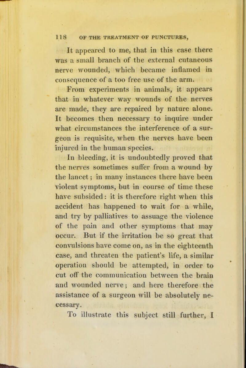 It appeared to me, that in this case there was a small branch of the external cutaneous nerve wounded, which became inflamed in consequence of a too free use of the arm. From experiments in animals, it appears that in whatever way wounds of the nerves are made, they are repaired by nature alone. It becomes then necessary to inquire under what circumstances the interference of a sur- geon is requisite, when the nerves have been injured in the human species. In bleeding, it is undoubtedly proved that the nerves sometimes suffer from a wound by the lancet; in many instances there have been violent symptoms, but in course of time these have subsided: it is therefore right when this accident has happened to wait for a while, and try by palliatives to assuage the violence of the pain and other symptoms that may occur. But if the irritation be so great that convulsions have come on, as in the eighteenth case, and threaten the patient's life, a similar operation should be attempted, in order to cut off the communication between the brain and wounded nerve; and here therefore the assistance of a surgeon will be absolutely ne- cessary. To illustrate this subject still further, I