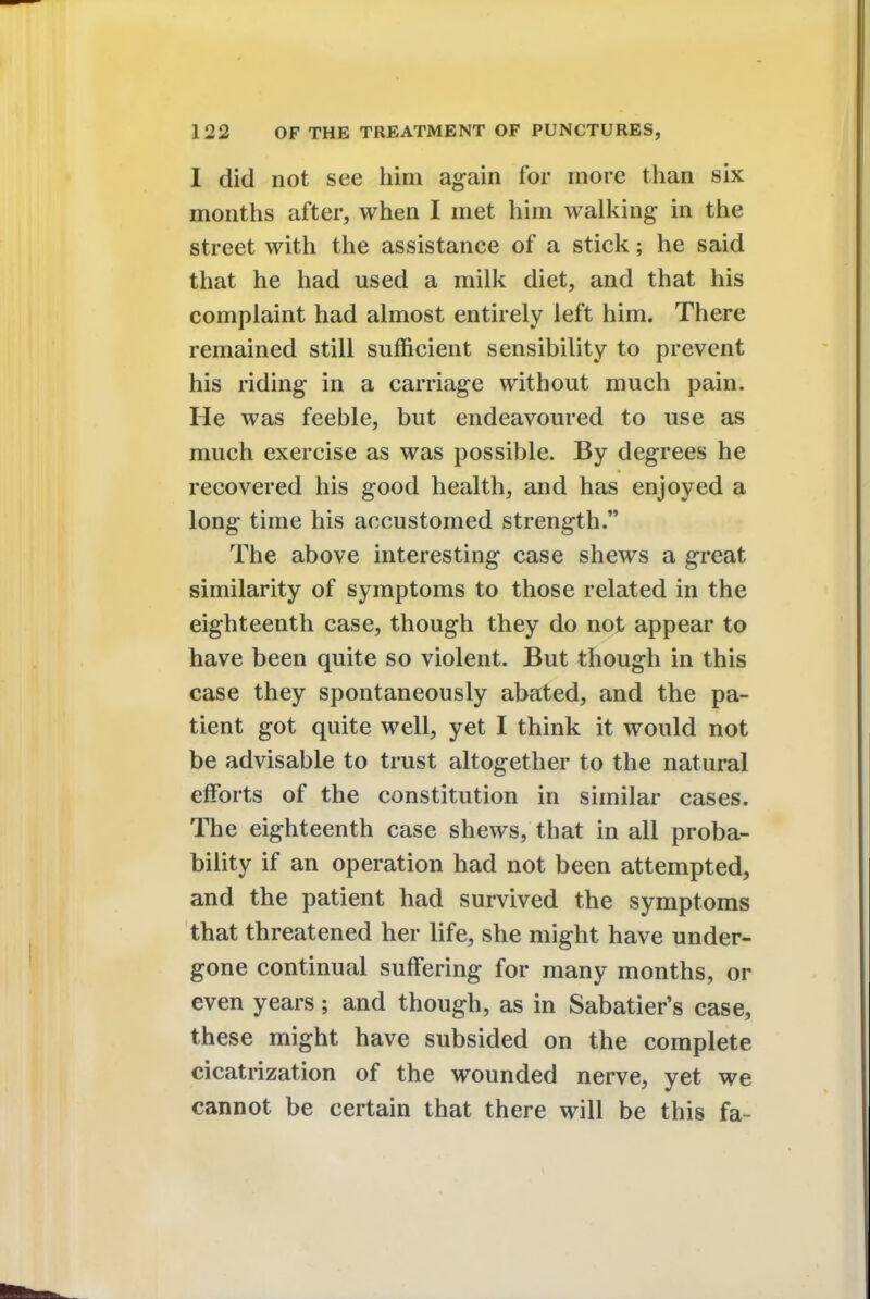 I did not see him again for more than six months after, when I met him walking in the street with the assistance of a stick; he said that he had used a milk diet, and that his complaint had almost entirely left him. There remained still sufficient sensibility to prevent his riding in a carriage without much pain. He was feeble, but endeavoured to use as much exercise as was possible. By degrees he recovered his good health, and has enjoyed a long time his accustomed strength. The above interesting case shews a great similarity of symptoms to those related in the eighteenth case, though they do not appear to have been quite so violent. But though in this case they spontaneously abated, and the pa- tient got quite well, yet I think it would not be advisable to trust altogether to the natural efforts of the constitution in similar cases. The eighteenth case shews, that in all proba- bility if an operation had not been attempted, and the patient had survived the symptoms that threatened her life, she might have under- gone continual suffering for many months, or even years; and though, as in Sabatier's case, these might have subsided on the complete cicatrization of the wounded nerve, yet we cannot be certain that there will be this fa-