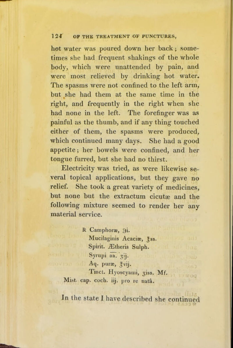 hot water was poured down her back; some- times she had frequent shakings of the whole body, which were unattended by pain, and were most relieved by drinking hot water. The spasms were not confined to the left arm, but she had them at the same time in the right, and frequently in the right when she had none in the left. The forefinger was as painful as the thumb, and if any thing touched either of them, the spasms were produced, which continued many days. She had a good appetite; her bowels were confined, and her tongue furred, but she had no thirst. Electricity was tried, as were likewise se- veral topical applications, but they gave no relief. She took a great variety of medicines, but none but the extractum cicutae and the following mixture seemed to render her any material service. R Camphorae, 3i. Mucilaginis Acaciae, Jss. Spirit. iEtheris Sulph. Syrupi aT. Aq. purae, Jvij. Tinct. Hyoscyami, ^'iss. Mf. Mist. cap. coch. iij. pro re nata.