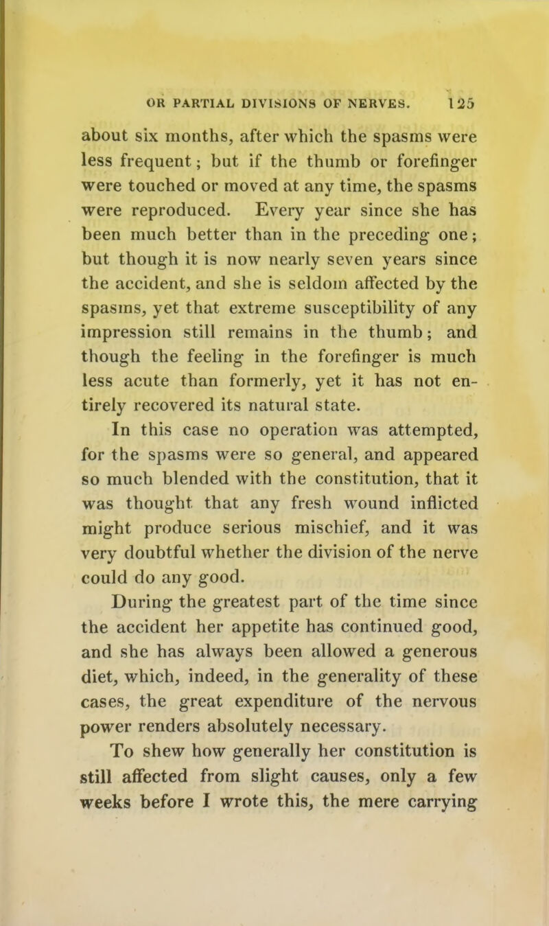 about six months, after which the spasms were less frequent; but if the thumb or forefinger were touched or moved at any time, the spasms were reproduced. Every year since she has been much better than in the preceding one; but though it is now nearly seven years since the accident, and she is seldom affected by the spasms, yet that extreme susceptibility of any impression still remains in the thumb; and though the feeling in the forefinger is much less acute than formerly, yet it has not en- tirely recovered its natural state. In this case no operation was attempted, for the spasms were so general, and appeared so much blended with the constitution, that it was thought that any fresh wound inflicted might produce serious mischief, and it was very doubtful whether the division of the nerve could do any good. During the greatest part of the time since the accident her appetite has continued good, and she has always been allowed a generous diet, which, indeed, in the generality of these cases, the great expenditure of the nervous power renders absolutely necessary. To shew how generally her constitution is still affected from slight causes, only a few weeks before I wrote this, the mere carrying