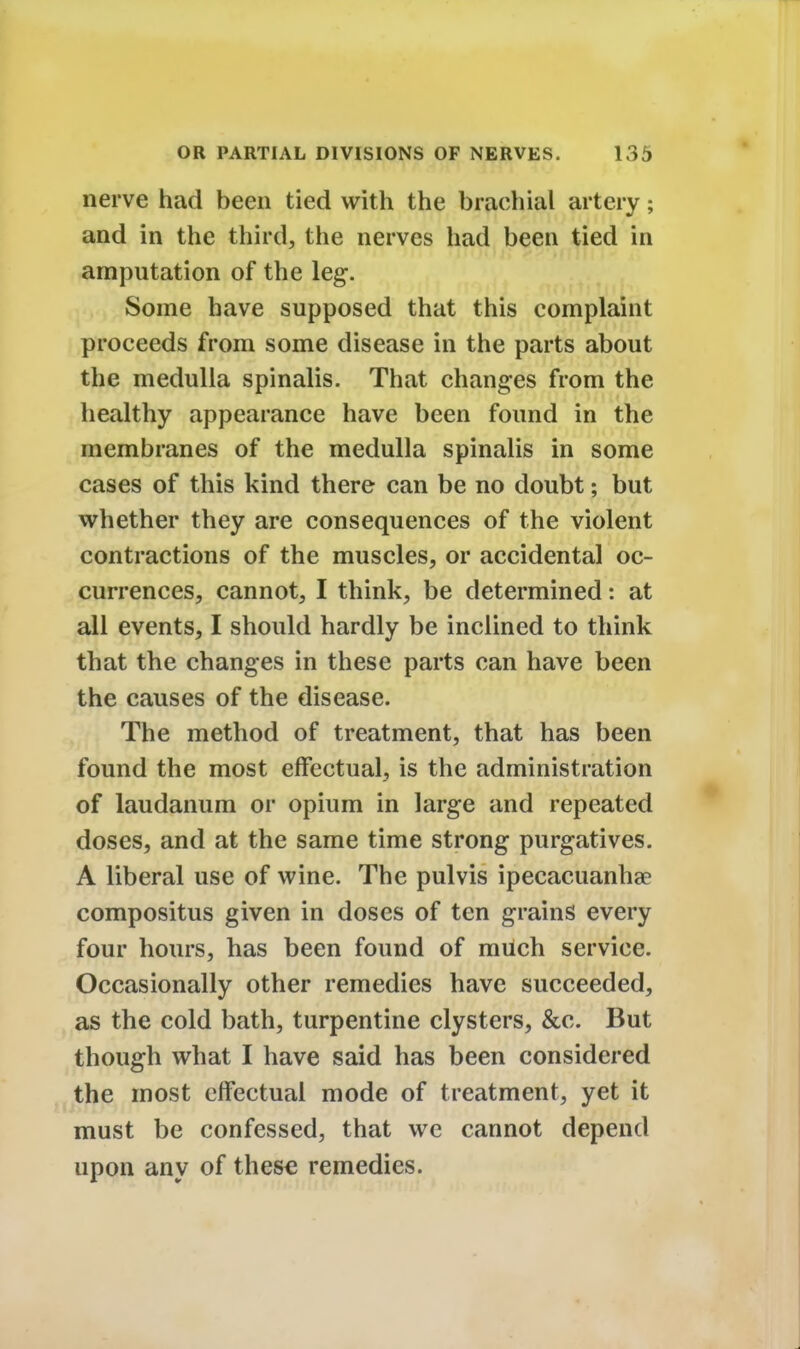 nerve had been tied with the brachial artery; and in the third, the nerves had been tied in amputation of the leg. Some have supposed that this complaint proceeds from some disease in the parts about the medulla spinalis. That changes from the healthy appearance have been found in the membranes of the medulla spinalis in some cases of this kind there can be no doubt; but whether they are consequences of the violent contractions of the muscles, or accidental oc- currences, cannot, I think, be determined: at all events, I should hardly be inclined to think that the changes in these parts can have been the causes of the disease. The method of treatment, that has been found the most effectual, is the administration of laudanum or opium in large and repeated doses, and at the same time strong purgatives. A liberal use of wine. The pulvis ipecacuanha? compositus given in doses of ten grains every four hours, has been found of much service. Occasionally other remedies have succeeded, as the cold bath, turpentine clysters, &c. But though what I have said has been considered the most effectual mode of treatment, yet it must be confessed, that we cannot depend upon any of thes« remedies.