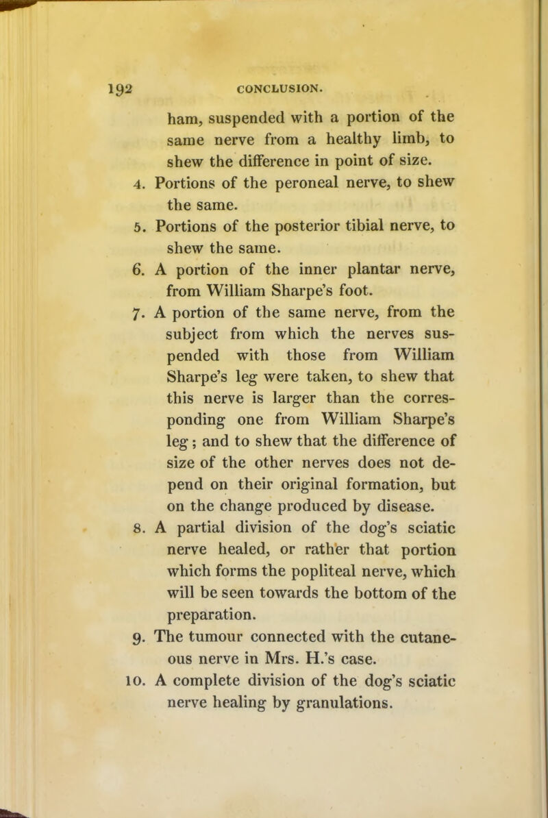 ham, suspended with a portion of the same nerve from a healthy limb, to shew the difference in point of size. 4. Portions of the peroneal nerve, to shew the same. 5. Portions of the posterior tibial nerve, to shew the same. 6. A portion of the inner plantar nerve, from William Sharpe's foot. 7. A portion of the same nerve, from the subject from which the nerves sus- pended with those from William Sharpe's leg were taken, to shew that this nerve is larger than the corres- ponding one from William Sharpe's leg; and to shew that the difference of size of the other nerves does not de- pend on their original formation, but on the change produced by disease. 8. A partial division of the dog's sciatic nerve healed, or rather that portion which forms the popliteal nerve, which will be seen towards the bottom of the preparation. 9. The tumour connected with the cutane- ous nerve in Mrs. H.'s case. 10. A complete division of the dog's sciatic nerve healing by granulations.