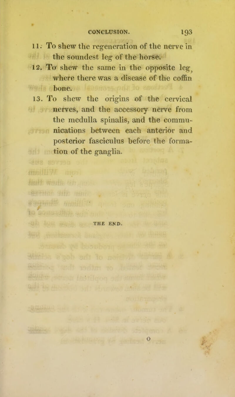 11. To shew the regeneration of the nerve in the soundest leg of the horse. 12. To shew the same in the opposite leg? where there was a disease of the coffin bone. 13. To shew the origins of the cervical nerves, and the accessory nerve from the medulla spinalis, and the commu- nications between each anterior and posterior fasciculus before the forma- tion of the ganglia. THE END. 0