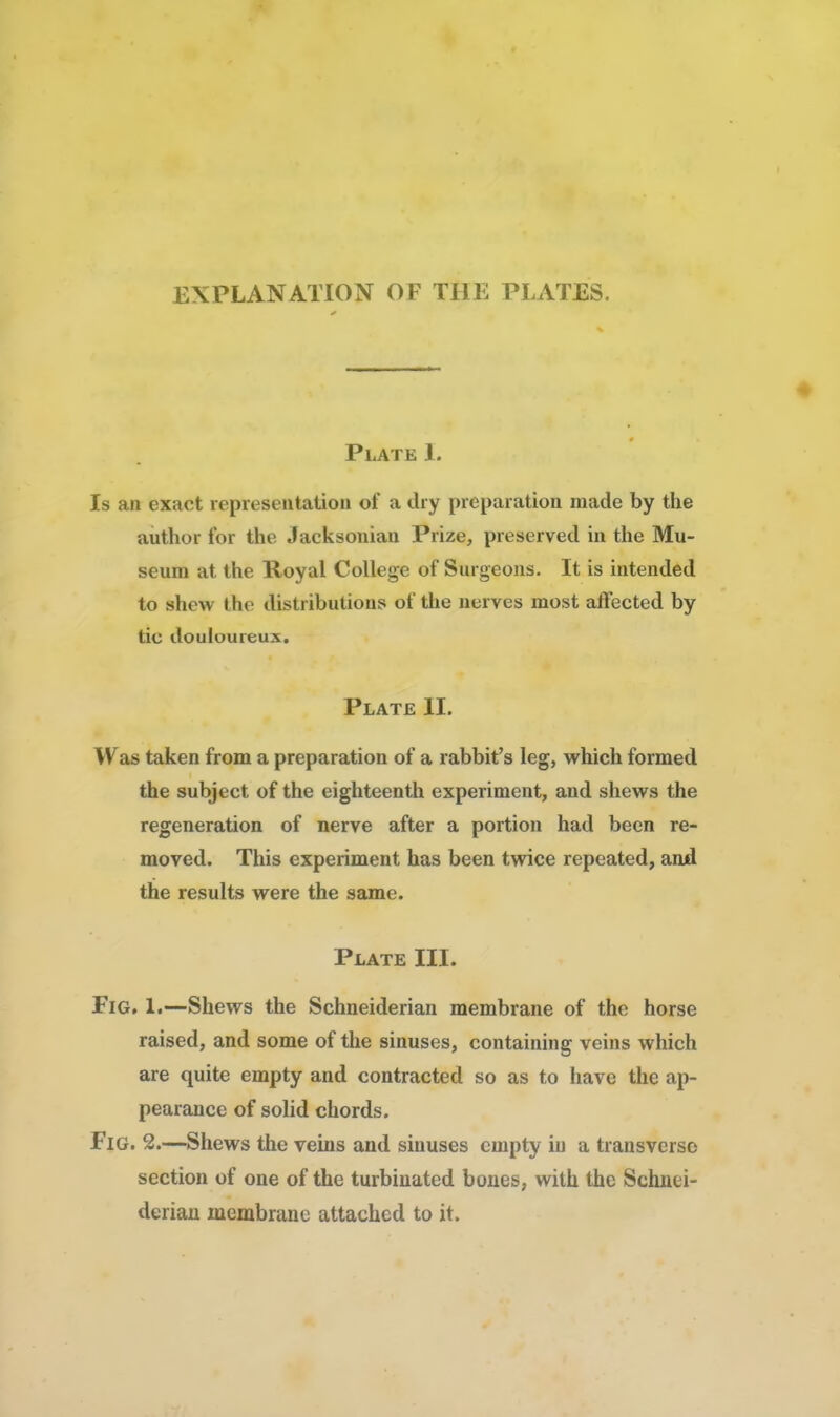 EXPLANATION OF THE PLATES, Plate I. Is an exact representation of a dry preparation made by the author for the Jacksonian Prize, preserved in the Mu- seum at the Royal College of Surgeons. It is intended to shew the distributions of the nerves most affected by tie douloureux. Plate II. Was taken from a preparation of a rabbit's leg, which formed the subject of the eighteenth experiment, and shews the regeneration of nerve after a portion had been re- moved. This experiment has been twice repeated, and the results were the same. Plate III. Fig. L—Shews the Schneiderian membrane of the horse raised, and some of the sinuses, containing veins which are quite empty and contracted so as to have the ap- pearance of solid chords. Fig. 2.—Shews the veins and sinuses empty in a transverse section of one of the turbinated bones, with the Schnei- derian membrane attached to it.