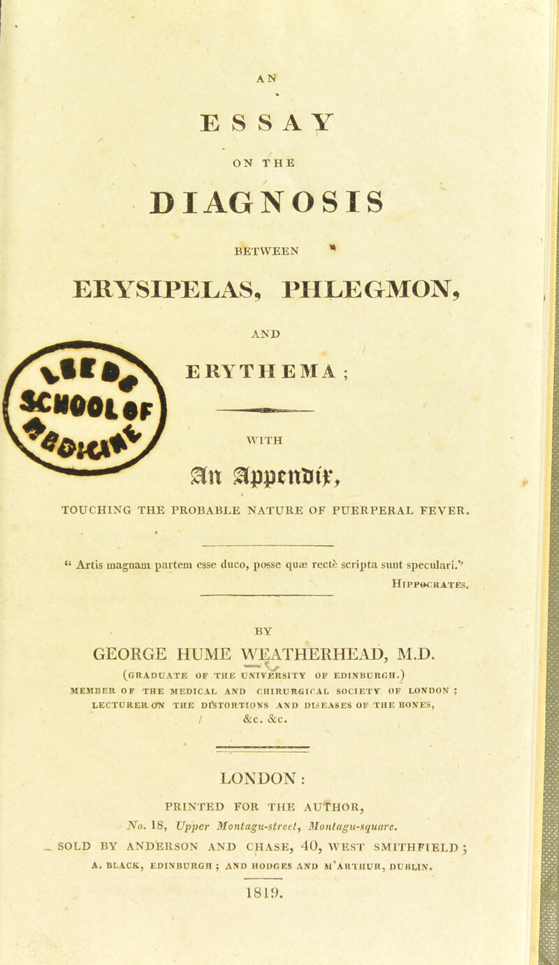 AN ESSAY ON THE DIAGNOSIS BETWEEN * ERYSIPELAS, PHLEGMON, AND ERYTHEMA; WITH TOUCHING THE PROBABLE NATURE OF PUERPERAL FEVER.  Artis magnam partem esse duco, posse quaj rectfe scripta sunt speculari.*' Hippocrates. BY GEORGE HUME WEATHERHEAD, M.D. (GRADUATE OF THE UNIVERSITY OF EDINBURGH.) MEMBER OF THE MEDICAL AND CHIRURGICAL SOCIETY OF LONDON ; LECTURER ON THE DISTORTIONS AND DISEASES OF THE BONES, / &C. &C. LONDON: PRINTED FOR THE AUTHOR, No. 18, Upper Montagu-street, Montagu-square. _ SOLD BY ANDERSON AND CHASE, 40, WEST SMITH FIELD A. BLACK, EDINBURGH ; AND HODGES AND M'ARTHUR, DUBLIN. 1819.