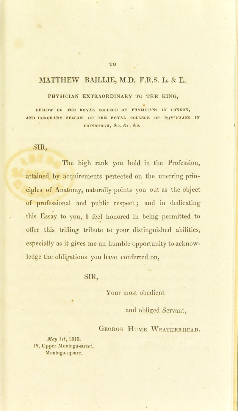 TO MATTHEW BAILLIE, M.D. F.R.S. L. & E. PHYSICIAN EXTRAORDINARY TO THE KING, m FELLOW OF THE ROYAL COLLEGE OF PHYSICIANS IN LONDON, AND HONORARY FELLOW OF THE ROYAL COLLEGE OF PHYSICIANS IN EDINBURGH, &C. &C. &C. SIR, The high rank you hold in the Profession, attained hy acquirements perfected on the unerring prin- ciples of Anatomy, naturally points you out as the object of professional and public respect; and in dedicating this Essay to you, I feel honored in being permitted to offer this trifling tribute to your distinguished abilities, especially as it gives me an humble opportunity to acknow- ledge the obligations you have conferred on, SIR, Your most obedient and obliged Servant, George Hume Weatherhead. May 1st, 1819. 18, Upper Montagu-5(rcc(. Montagu-square.