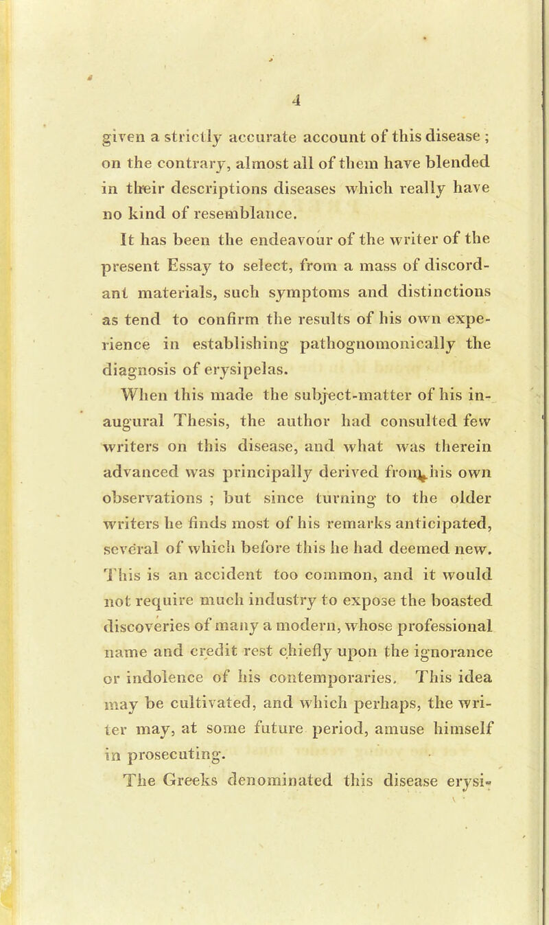 given a strictly accurate account of this disease ; on the contrary, almost all of them have blended in their descriptions diseases which really have no kind of resemblance. It has been the endeavour of the writer of the present Essay to select, from a mass of discord- ant materials, such symptoms and distinctions as tend to confirm the results of his own expe- rience in establishing pathognomonically the diagnosis of erysipelas. When this made the subject-matter of his in- augural Thesis, the author had consulted few writers on this disease, and what was therein advanced was principally derived from^his own observations ; but since turning to the older writers he finds most of his remarks anticipated, several of which before this he had deemed new. This is an accident too common, and it would not require much industry to expose the boasted discoveries of many a modern, whose professional name and credit rest chiefly upon the ignorance or indolence of his contemporaries. This idea may be cultivated, and which perhaps, the wri- ter may, at some future period, amuse himself in prosecuting. The Greeks denominated this disease erysi-