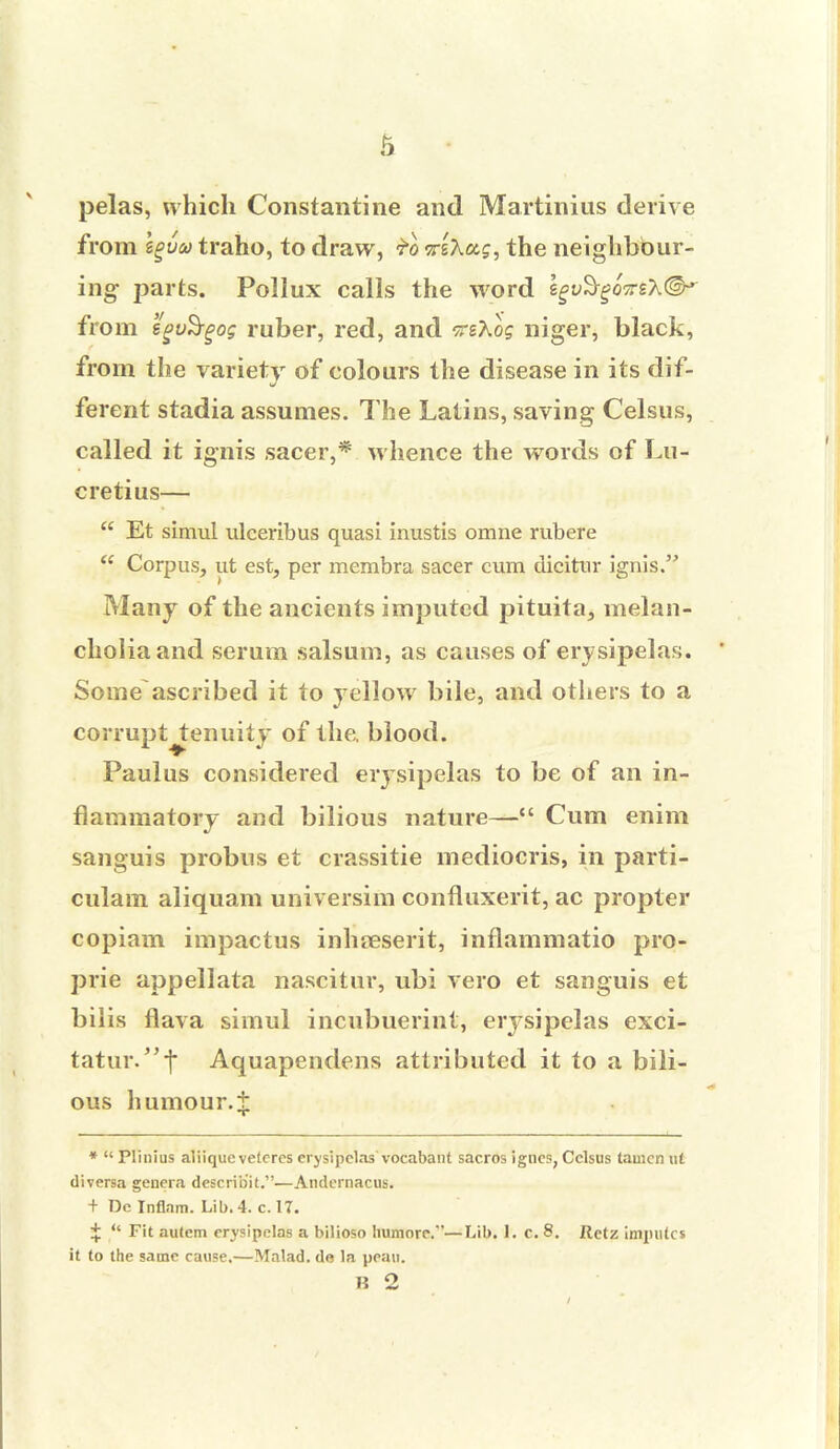 pelas, which Constantine and Martinius derive from Igva traho, to draw, £0 <?r&X<x,$, the neighbour- ing parts. Pollux calls the word zgvSgoirs'h®^ from egvSrgog ruber, red, and tsAo? niger, black, from the variety of colours the disease in its dif- ferent stadia assumes. The Latins, saving Celsus, called it ignis sacer,* whence the words of Lu- cretius—  Et simul ulceribus quasi inustis omne rubere  Corpus, ut est, per membra sacer cum dicitur ignis. Many of the ancients imputed pituita, melan- cholia and serum salsum, as causes of erysipelas. ' Some ascribed it to yellow bile, and others to a corruptjtenuity of the. blood. Paulus considered erysipelas to be of an in- flammatory and bilious nature— Cum enim sanguis probus et crassitie mediocris, in parti- culam aliquam universim confluxerit, ac propter copiam impactus inhaeserit, inflammatio pro- prie appellata nascitur, ubi vero et sanguis et bilis flava simul incubuerint, erysipelas exci- tatur/'f Aquapendens attributed it to a bili- ous humour, t *  Plinius aliique vetcres erysipelas' vocabant sacros igncs, Celsus tamcn ut diversa genera describ'it.—Andernacus. + Do Inflam. Lib. 4. c. 17. +  Fit autem erysipelas a bilioso humore.—Lib. h c. 8. Retz imputes it to the same cause.—Malad. de la peau. li 2
