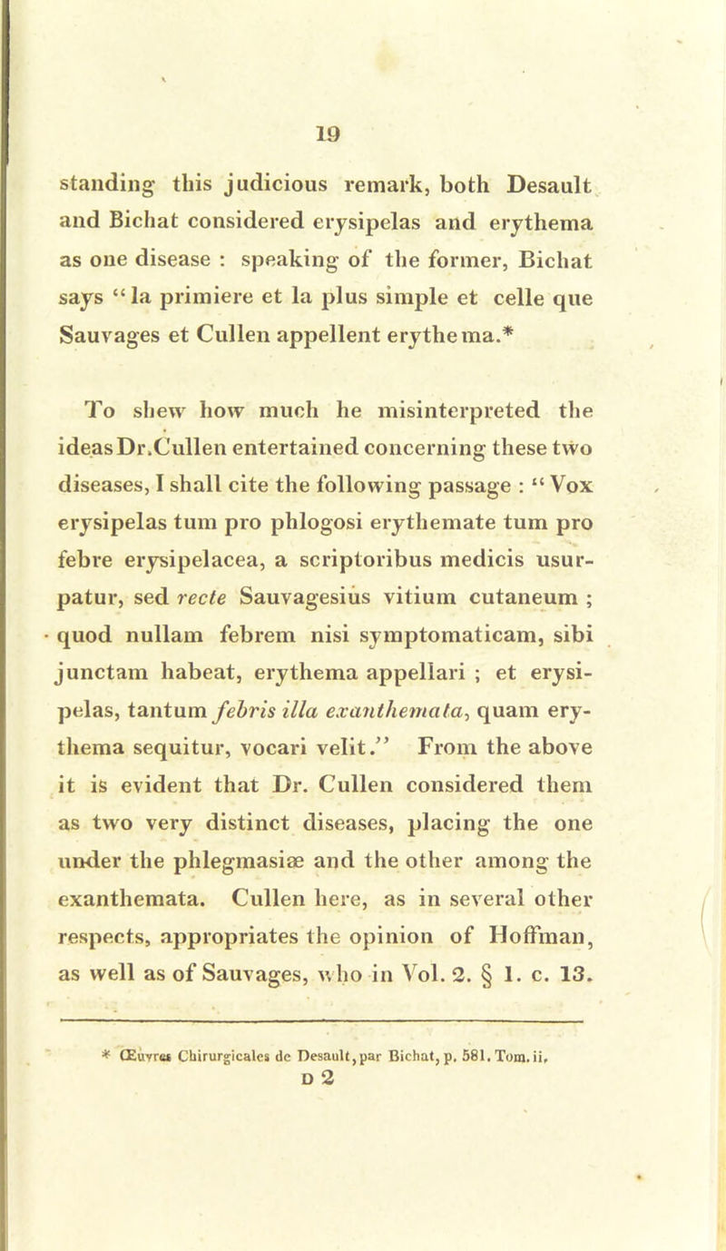 standing this judicious remark, both Desault and Bichat considered erysipelas and erythema as one disease : speaking of the former, Bichat says la primiere et la plus simple et celle que Sauvages et Cullen appellent erythe ma.* To shew how much he misinterpreted the ideas Dr.Cullen entertained concerning these two diseases, I shall cite the following passage :  Vox erysipelas turn pro phlogosi erythemate turn pro febre erysipelacea, a scriptoribus medicis usur- patur, sed recte Sauvagesiiis vitium cutaneum ; quod nullam febrem nisi symptomaticam, sibi junctam habeat, erythema appellari ; et erysi- pelas, tantum febris ilia exanthemata^ quam ery- thema sequitur, vocari velit. From the above it is evident that Dr. Cullen considered them as two very distinct diseases, placing the one under the phlegmasia? and the other among the exanthemata. Cullen here, as in several other respects, appropriates the opinion of Hoffman, as well as of Sauvages, who in Vol. 2. § 1. c. 13. * QSuyret Chirurgicalcs de Desault,par Bichat,p, 581.Tom.ii. D 2